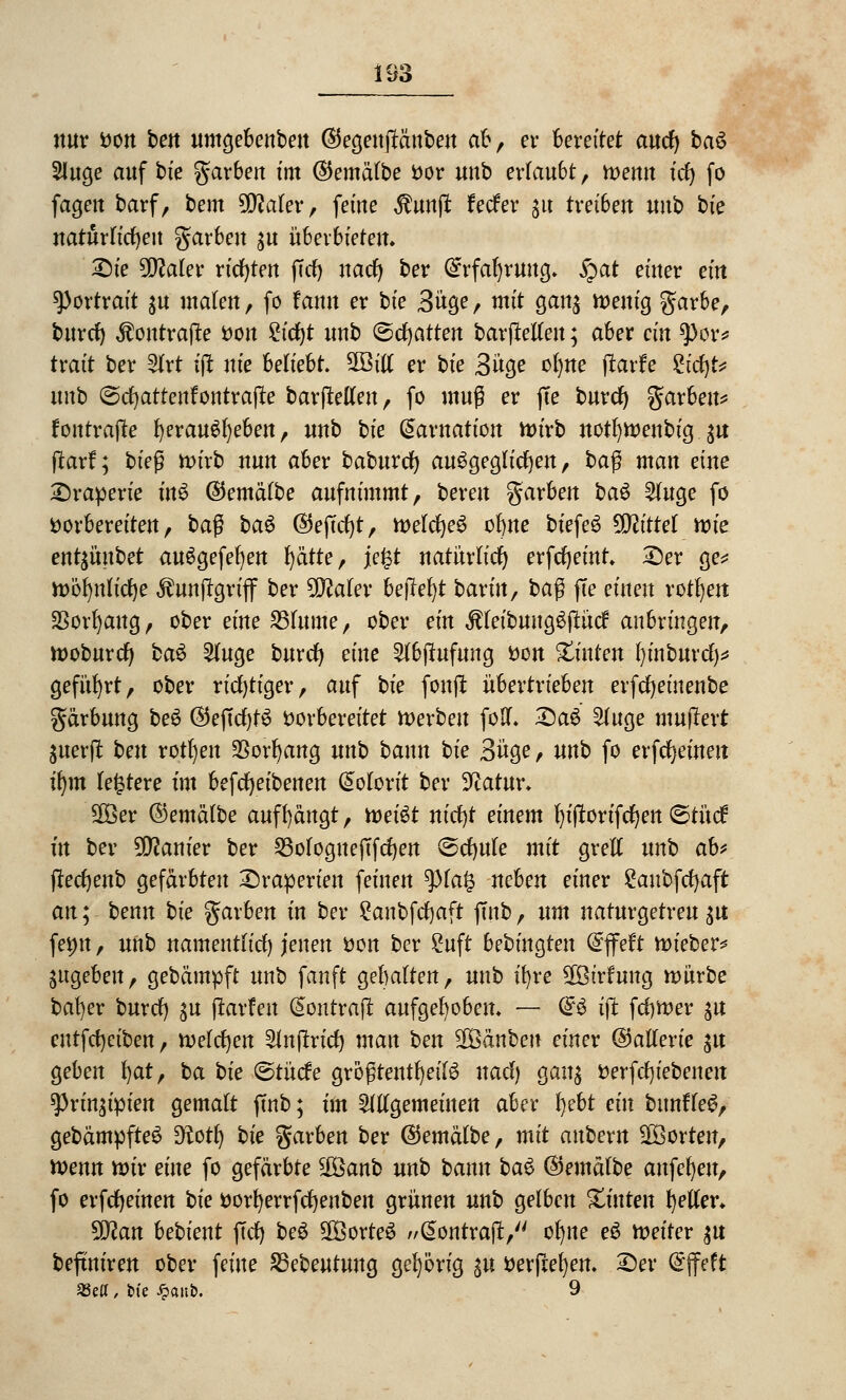 nur von ben umgebenben ©egenjtänben ab, er bereitet autf) ba$ 5luge auf bie garben im ©emälbe vor unb erlaubt, wenn td) fo fagen barf, bem Wlaltv, feine $unft Jeder gu treiben unb bie natürlichen garben ju überbieten. £)ie Wlalex richten jtcr) nact) ber @rfal)ruug. $af einer ein Portrait $u malen, fo fann er bie Büge, mit gcm$ wenig gar6e, burcr) $ontrajle von £icf)t unb ©chatten barfletlen; aber ein 9>or# trait ber 21rt ift nie beliebt. 5Bitl er bie Büge ol)ne jtarfe ^tct)t^ unb ©cfyartenfontrafie barjMen, fo muß er fie burdf) garbeu* fonrrafte fyerauSfyeben, unb bie Qaxnation wirb notfyweubig ja ftaxf; bieg wirb nun aber baburef) ausgeglichen, ba$ man eine Draperie inS ©emälbe aufnimmt, bereu garben ba$ 21uge fo vorbereiten, ba$ baö ©ejafy, n>eld^e^ ofyue biefe6 Glittet rvk enthübet auSgefefyen r)ätte, \e%t natürlich erfdjemr. £)er ge* wöfynlicfye $unjlgriff ber 5D?aler heftest baxin, ba$ fle einen rotten SBortycmg, ober eine 231ume, ober ein $(eibuug$jlücf anbringen, woburefy ba6 21uge bnref) eine 216j?ufung von hinten l)inburcf)* geführt, ober richtiger, auf bie fonft übertrieben erfcfyeinenbe gärbung be6 ©effcfytS vorbereitet Serben folf. 2)a$ 21uge mujlert juerpt beu rotten $orbang unb bann bie Büge, unb fo erfreuten ifym Untere im befcfyeibenen Kolorit ber 3^atur. Sßßer ©emälbe auffängt, tveiöt nicfjt einem fyiflorifcfyen ©tücf in ber Lanier ber 23ologuejTfcfyen ©cfyule mit grell unb ab* jledjenb gefärbten Draperien feinen tyiafy nehm einer Saubfcfyaft an; benn bie garben in ber £anbftf)aft ftnb, nm naturgetreu^ femt, unb namentlich jenen von ber Suft bebingten @flpeft wieber* jugeben, gebämpft unb fanft gehalten, unb ifyre ^ßirfung würbe ba!)er burcr) $u ftarfen (Sontraft aufgehoben. — Q£$ ijt ferner $u eutfcfyciben, welchen Slnjtricf) man ben SÜöänben einer (Batterie $u geben fyat, ba bie ©tücfe größtenteils uadf) gan$ verfcr)iebenen ^Prin^ipien gemalt ffnb; im allgemeinen aber l)ebt ein bunfTeS, gebämpfteS £^ott) bie garben ber ©emälbe, mit anbexn Porten, Wenn wir eine fo gefärbte #Qanb unb bann ba$ ©emälbe anfefyeu, fo erfreuten bie ttorfyerrfcrjenben grünen unb gelben hinten geller. tylan bebient ftcf) beS SföorteS @ontrajt, olme e3 weiter $u befiniren ober feine 23ebeutung gehörig $u verfielen. £)er Grjfeft £etf, bie Jpanfc. 9