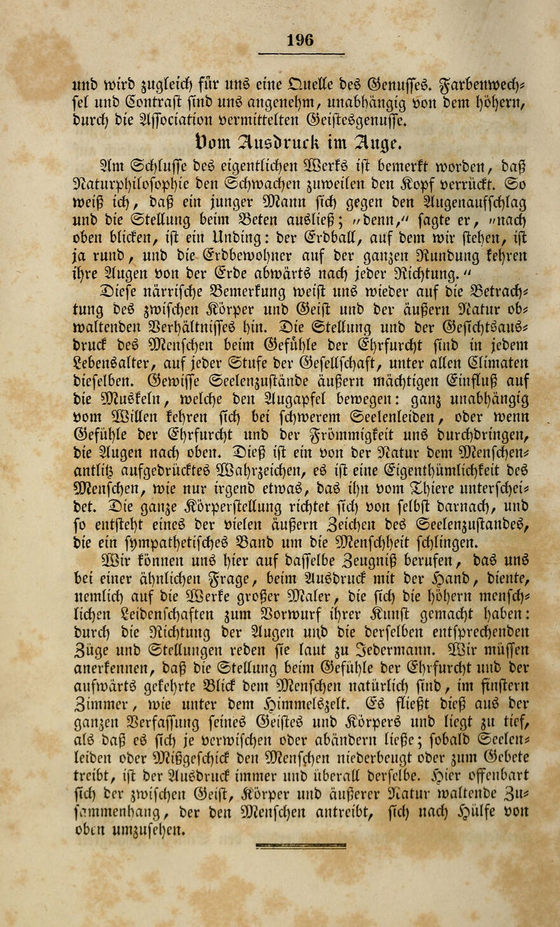 anb wirb sugletcr) für uns eine Duette beS ®enuffe& garbenwecl)* fei unb @ontrajl; ftnb unS angenehm, unabhängig Don bcm työfyern, burcr; bte ^iffoctatton Vermittelten ©eifteSgenuffe* tbm 2tu6t>ruck im Singe. 2lm (Sd)luffe beS eigentlichen SOBerfö ift bemerft worbeu, bag 3^atur^l)ifofopt)te ben (Sdjwacr/en ^uweilen bett ^opf Derrücft (So n>etß tct), bag ein junger 9Q?ann ftd) gegen ben 2lugenauffd)lag unb bte (Stellung beim 25eten auStieg; benn, fagte er, »naü) oben blicfen, ift ein ilnbtng: ber (£rbball, auf bem mir {leben, ift ja runb , unb bie (£rbbewol)ner auf ber ganzen D^unbung froren tfyre klugen Don ber (£rbe abtväxtö nad) jeber ^icfytung* £)iefe närrifcfje SBemertag tt)ei|^ unS wieber anf bte 23etratf)* tung beS ^vt)ifrf)en Körper unb ©eift unb ber äußern Statur ob* waltenbeu 23ert)ältuiffeS bin. £)ie Stellung unb ber ©effcfytSauS* brucf be£ OTcnfrf>en beim <25efüt)fe ber (£b/rfurd)t ftnb in jebem Lebensalter, auf jeber (Stufe ber @efellfd)aft, unter allen (äümaten btefelben. Ö5en>tffe (Seelet^uftäube äugern mächtigen Gnuflug auf bte 9D?uSMn, welche ben Augapfel bewegen: gan$ unabhängig Dom ^Bitten fefyren fiel) bei fcfywerem (Seelenleiben, ober Wenn ($efüt)le ber @f)rfurd)t unb ber grömmigfeit unS bur erbringen, bie klugen nacl) oben* £)ieg ift ein Don ber Statur bem 9D?enfd)en* antli£ aufgebrücfteS ^al)r$eicf)en, eS ift eine (£igentbümlid)feit beS 9fflenfcr)en, mie nur irgenb etwaü, bau il)u Dom Xt)iere unterfcfyei* ber. £>ie gan$e $örperftellung richtet ffd) Don felbfl; barnad), unb fo entftefyt eineS ber Dielen äugern Beiden beS (Seelen$ttftanbeS, bie ein fympatfyetifdjeS 53anb um bie 5fftenfd)l)eit fcfylingem 2Öir fonnen unü !)ier auf baffelbe 3eugnig berufen, baS unS bei einer äfynlicfyen grage, beim 2tu3brucf mit ber jpanb, bieute, nemlici) auf bie Sßßerfe groger 9D?aler, bie ffd) bie l)öl)em menfct> licfyen £etbenfd)aften gum Vorwurf ifyrer jfrtnft gemacht l)abett: burd) bie D^ic^tuug ber Slugett un.b bie berfelben entfprecfjenbett 3üge unb (Stellungen reben fte laut ^u Sebermann. Sföir muffen anerf ernten, bag bie (Stellung beim ©efüt)le ber @f)rfur d)t unb ber aufwärts gefet)rte S3licf bem 9D?enfd)en natürltcf) ftnb, im fünftem 3immer, wie unter bem £tmmelS,$elt. @S fliegt bieg auS ber ganzen SSerfaffuug feineS @etfteS unb ^örperS unb liegt gu tief, afö bag eS ffd) je Derwifd)en ober abänbern liege; fobalb (Seelen* leiben ober 9J?i§gefd)icf ben 5D?enfcf)ctt nieberbeugt ober 311m (hebere treibt, ift ber 2Ju£brucf immer unb überall berfelbe. £u'er offenbart ffd) ber $vr>ifcf)ett ©eiff, Körper unb äugerer Katar waltenbe 3n* fammenbaug, ber ben 9ftenfcr)ert autreibt, ffcl) nad) §ülfe Don oben umgufeljen.