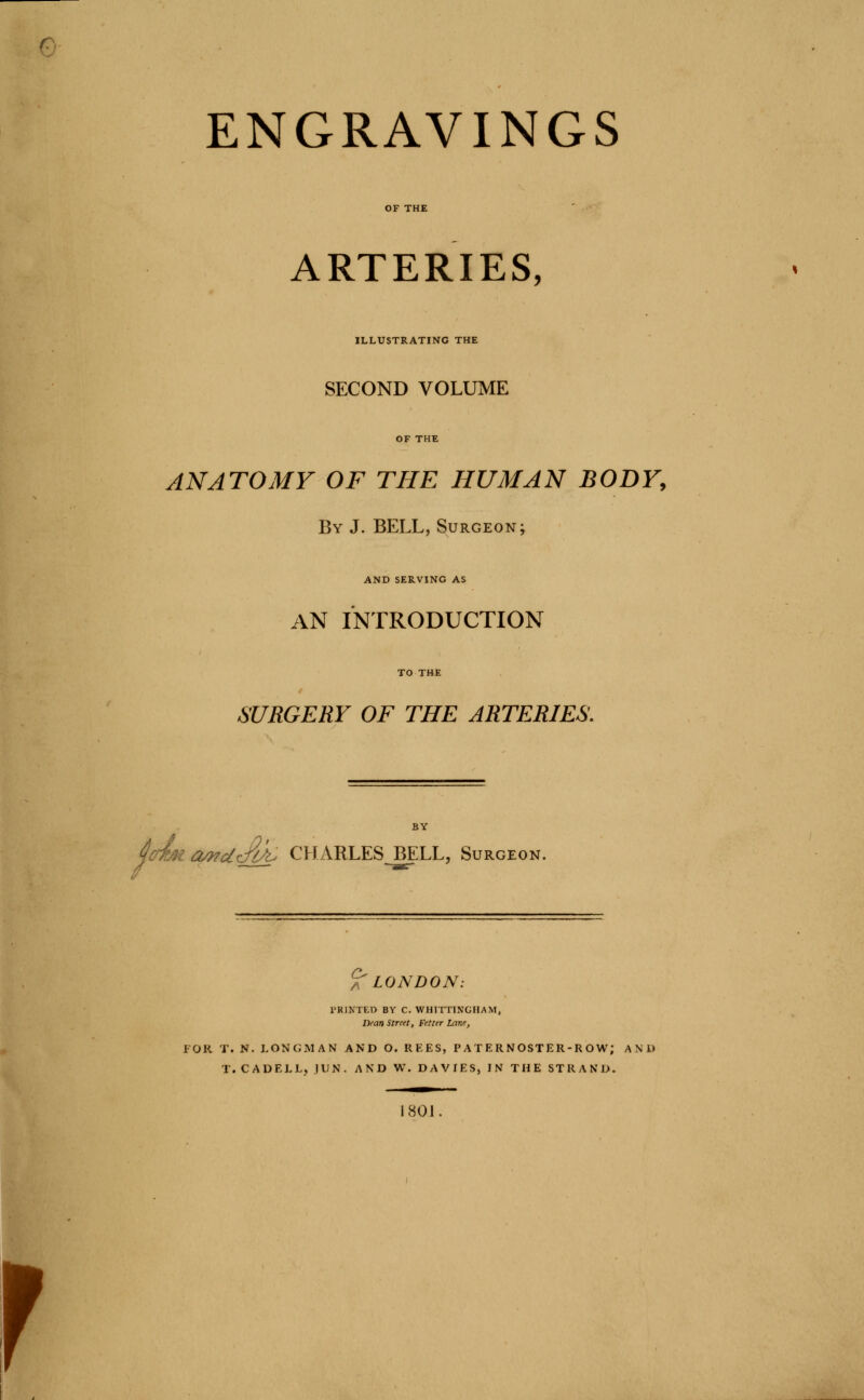 ARTERIES, ILLUSTRATING THE SECOND VOLUME ANATOMY OF THE HUMAN BODY, By J. BELL, Surgeon; AND SERVING AS AN INTRODUCTION SURGERY OF THE ARTERIES. OMdJlk. CHARLES BELL, Surgeon. ^LONDON: FOR T. N. LONGMAN AND O. REES, PATERNOSTER-ROW; AND T. CADELL, JUN. AND W. DAVIES, IN THE STRAND. i 801. r