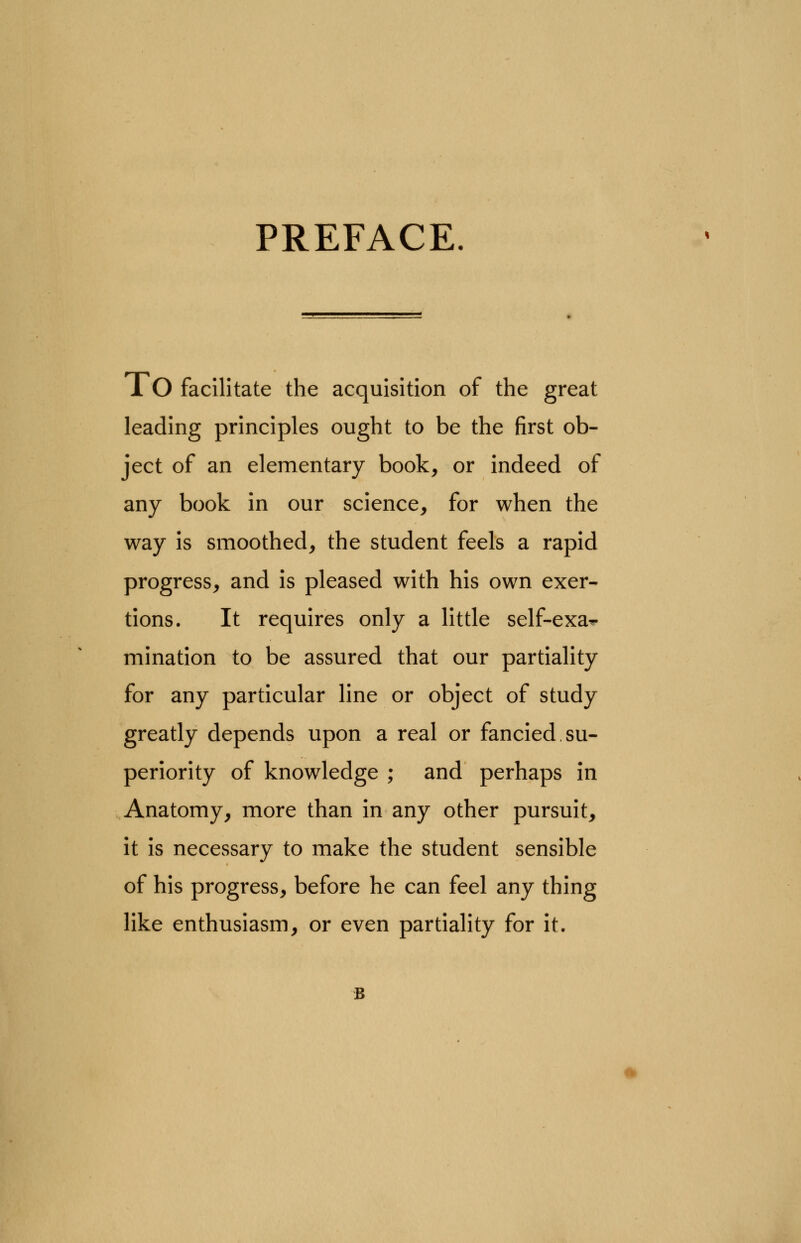 PREFACE. lO facilitate the acquisition of the great leading principles ought to be the first ob- ject of an elementary book, or indeed of any book in our science, for when the way is smoothed, the student feels a rapid progress, and is pleased with his own exer- tions. It requires only a little self-exa*. mination to be assured that our partiality for any particular line or object of study greatly depends upon a real or fancied su- periority of knowledge ; and perhaps in Anatomy, more than in any other pursuit, it is necessary to make the student sensible of his progress, before he can feel any thing like enthusiasm, or even partiality for it.