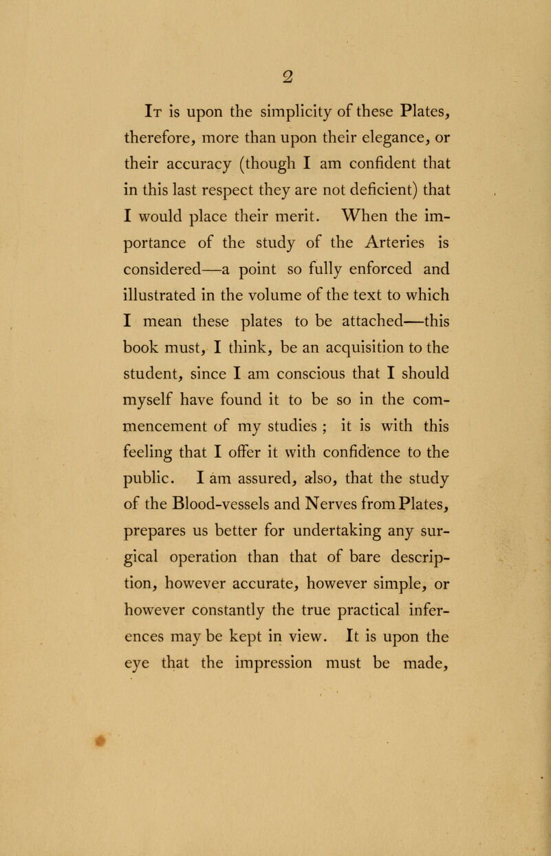 It is upon the simplicity of these Plates, therefore, more than upon their elegance, or their accuracy (though I am confident that in this last respect they are not deficient) that I would place their merit. When the im- portance of the study of the Arteries is considered—a point so fully enforced and illustrated in the volume of the text to which I mean these plates to be attached—this book must, I think, be an acquisition to the student, since I am conscious that I should myself have found it to be so in the com- mencement of my studies ; it is with this feeling that I offer it with confidence to the public. I am assured, also, that the study of the Blood-vessels and Nerves from Plates, prepares us better for undertaking any sur- gical operation than that of bare descrip- tion, however accurate, however simple, or however constantly the true practical infer- ences maybe kept in view. It is upon the eye that the impression must be made,