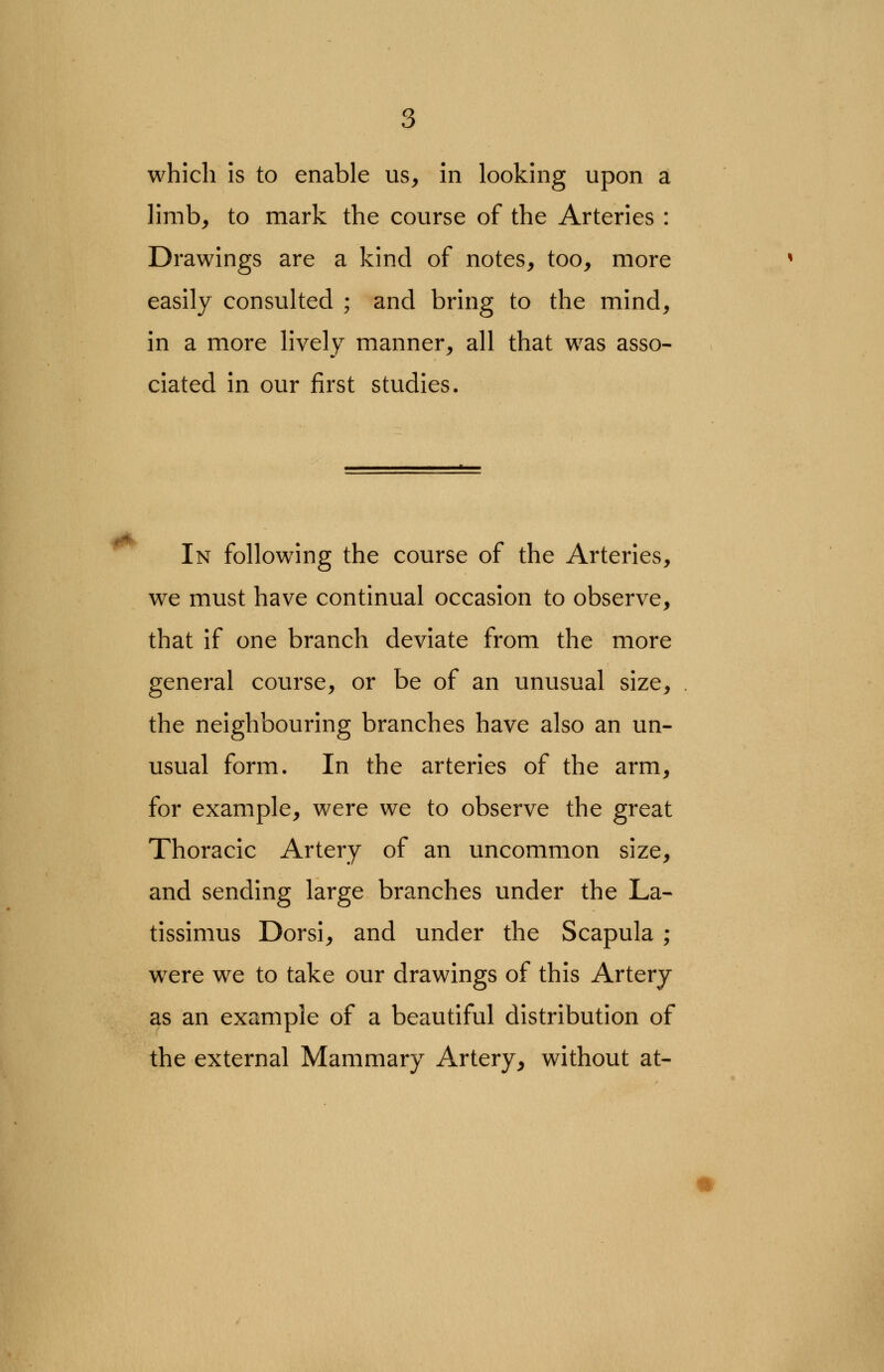 limb, to mark the course of the Arteries : Drawings are a kind of notes, too, more easily consulted ; and bring to the mind, in a more lively manner, all that was asso- ciated in our first studies. In following the course of the Arteries, we must have continual occasion to observe, that if one branch deviate from the more general course, or be of an unusual size, . the neighbouring branches have also an un- usual form. In the arteries of the arm, for example, were we to observe the great Thoracic Artery of an uncommon size, and sending large branches under the La- tissimus Dorsi, and under the Scapula ; were we to take our drawings of this Artery as an example of a beautiful distribution of the external Mammary Artery, without at-