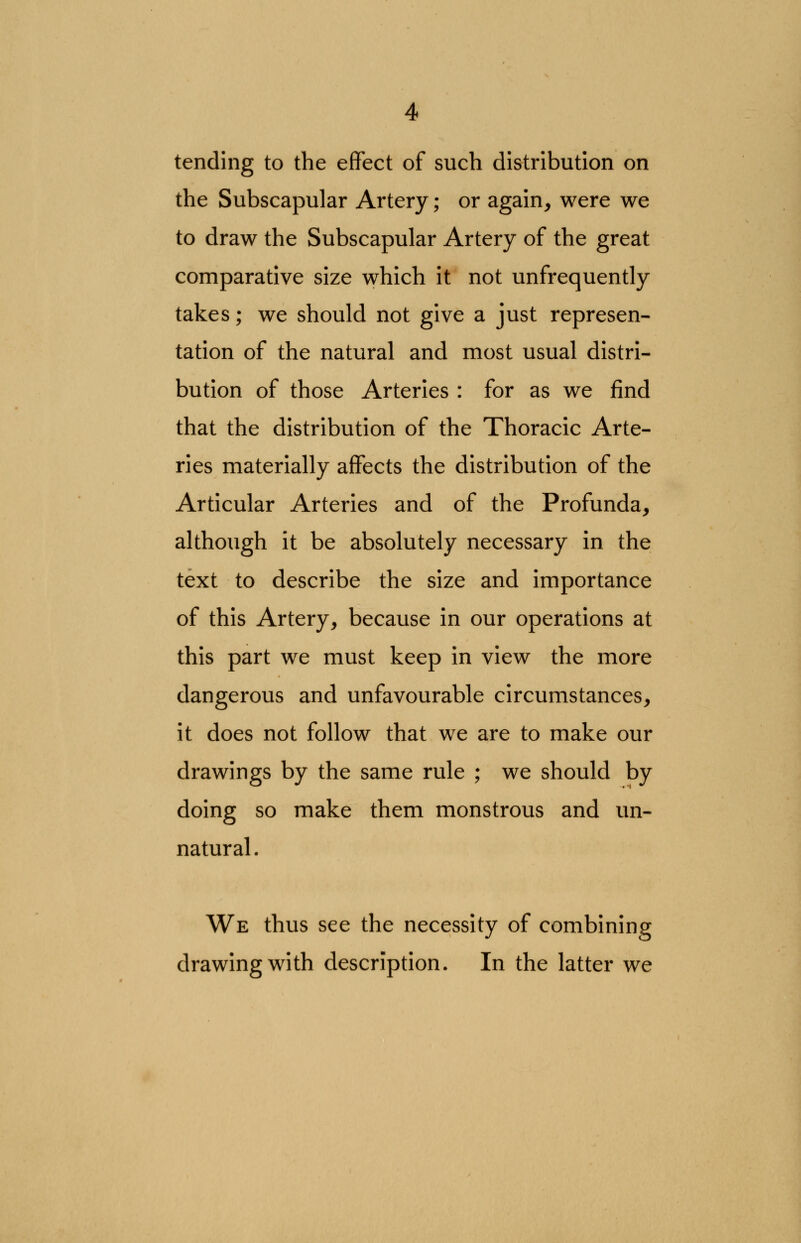 tending to the effect of such distribution on the Subscapular Artery; or again, were we to draw the Subscapular Artery of the great comparative size which it not unfrequently takes; we should not give a just represen- tation of the natural and most usual distri- bution of those Arteries : for as we find that the distribution of the Thoracic Arte- ries materially affects the distribution of the Articular Arteries and of the Profunda, although it be absolutely necessary in the text to describe the size and importance of this Artery, because in our operations at this part we must keep in view the more dangerous and unfavourable circumstances, it does not follow that we are to make our drawings by the same rule ; we should by doing so make them monstrous and un- natural . We thus see the necessity of combining drawing with description. In the latter we