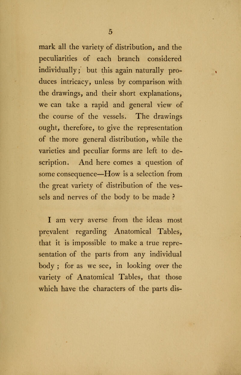 mark all the variety of distribution, and the peculiarities of each branch considered individually;' but this again naturally pro- duces intricacy, unless by comparison with the drawings, and their short explanations, we can take a rapid and general view of the course of the vessels. The drawings ought, therefore, to give the representation of the more general distribution, while the varieties and peculiar forms are left to de- scription. And here comes a question of some consequence—How is a selection from the great variety of distribution of the ves- sels and nerves of the body to be made ? I am very averse from the ideas most prevalent regarding Anatomical Tables, that it is impossible to make a true repre- sentation of the parts from any individual body ; for as we see, in looking over the variety of Anatomical Tables, that those which have the characters of the parts dis-
