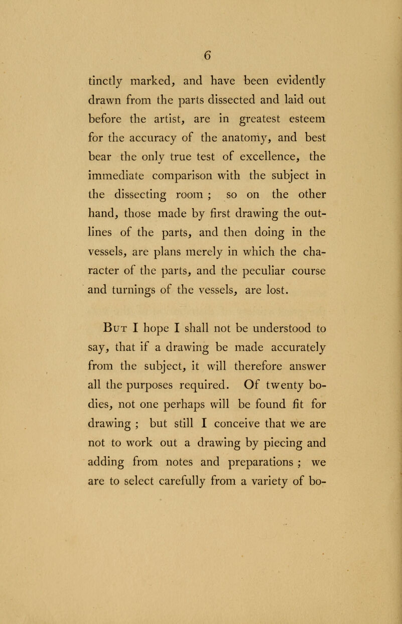 tinctly marked, and have been evidently drawn from the parts dissected and laid out before the artist, are in greatest esteem for the accuracy of the anatomy, and best bear the only true test of excellence, the immediate comparison with the subject in the dissecting room ; so on the other hand, those made by first drawing the out- lines of the parts, and then doing in the vessels, are plans merely in which the cha- racter of the parts, and the peculiar course and turnings of the vessels, are lost. But I hope I shall not be understood to say, that if a drawing be made accurately from the subject, it will therefore answer all the purposes required. Of twenty bo- dies, not one perhaps will be found fit for drawing ; but still I conceive that we are not to work out a drawing by piecing and adding from notes and preparations ; we are to select carefully from a variety of bo-