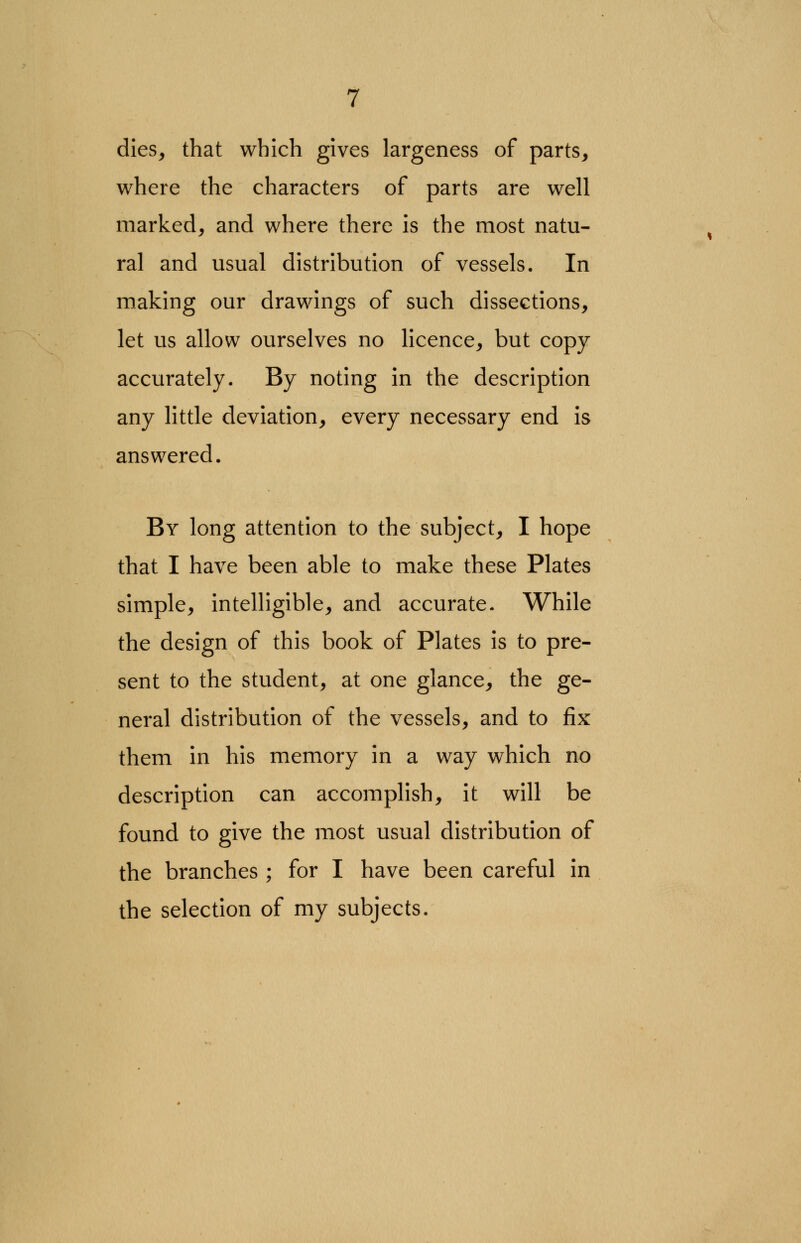 dies, that which gives largeness of parts, where the characters of parts are well marked, and where there is the most natu- ral and usual distribution of vessels. In making our drawings of such dissections, let us allow ourselves no licence, but copy accurately. By noting in the description any little deviation, every necessary end is answered. By long attention to the subject, I hope that I have been able to make these Plates simple, intelligible, and accurate. While the design of this book of Plates is to pre- sent to the student, at one glance, the ge- neral distribution of the vessels, and to fix them in his memory in a way which no description can accomplish, it will be found to give the most usual distribution of the branches ; for I have been careful in the selection of my subjects.