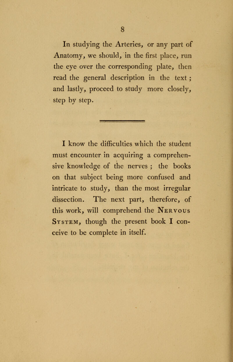 In studying the Arteries, or any part of Anatomy, we should/ in the first place, run the eye over the corresponding plate, then read the general description in the text ; and lastly, proceed to study more closely, step by step. I know the difficulties which the student must encounter in acquiring a comprehen- sive knowledge of the nerves ; the books on that subject being more confused and intricate to study, than the most irregular dissection. The next part, therefore, of this work, will comprehend the Nervous System, though the present book I con- ceive to be complete in itself.