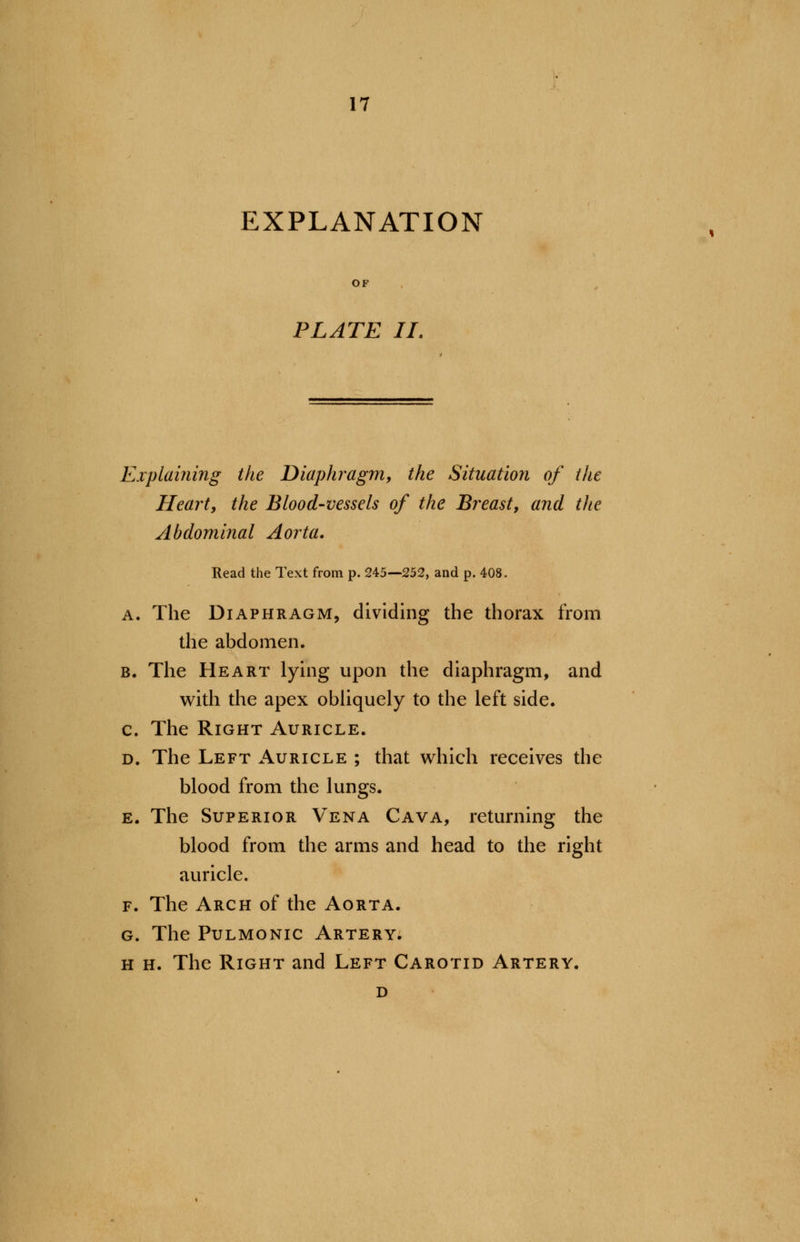 EXPLANATION PLATE II. Explaining the Diaphragm, the Situation of the Heart, the Blood-vessels of the Breast, and the Abdominal Aorta. Read the Text from p. 245—252, and p. 408. a. The Diaphragm, dividing the thorax from the abdomen. b. The Heart lying upon the diaphragm, and with the apex obliquely to the left side. c. The Right Auricle. d. The Left Auricle ; that which receives the blood from the lungs. e. The Superior Vena Cava, returning the blood from the arms and head to the right auricle. f. The Arch of the Aorta. g. The Pulmonic Artery. h h. The Right and Left Carotid Artery. d
