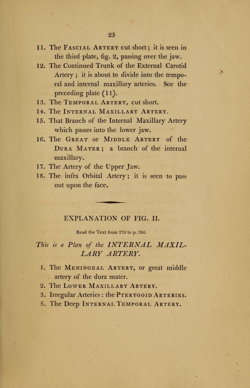 11. The Fascial Artery cut short; it is seen in the third plate, fig. 2, passing over the jaw. 12. The Continued Trunk of the External Carotid Artery ; it is about to divide into the tempo- ral and internal maxillary arteries. See the preceding plate (11). 13. The Temporal Artery, cut short. 14. The Internal Maxillary Artery. 15. That Branch of the Internal Maxillary Artery which passes into the lower jaw. 16. The Great or Middle Artery of the Dura Mater ; a branch of the internal maxillary. 17. The Artery of the Upper Jaw. 18. The infra Orbital Artery; it is seen to pass out upon the face. EXPLANATION OF FIG. II. Read the Text from 278 to p. 286. This is a Plan of the INTERNAL MAXIL- LARY ARTERY. 1. The Meningeal Artery, or great middle . artery of the dura mater. 2. The Lower Maxillary Artery. 3. Irregular Arteries: the Pterygoid Arteries. 5. The Deep Internal Temporal Artery.