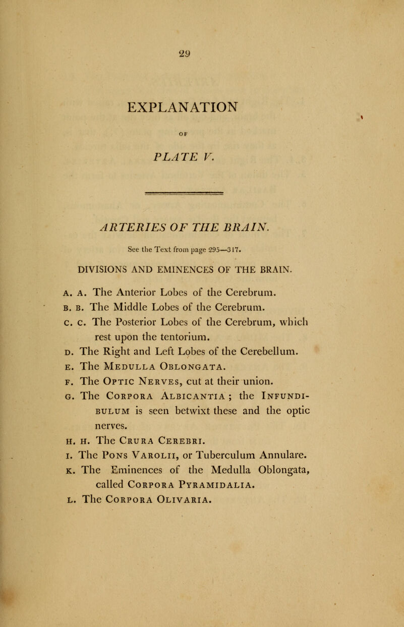 EXPLANATION PLATE V. ARTERIES OF THE BRAIN, See the Text from page 295—317. DIVISIONS AND EMINENCES OF THE BRAIN. A. A. The Anterior Lobes of the Cerebrum. b. b. The Middle Lobes of the Cerebrum. c. c. The Posterior Lobes of the Cerebrum, which rest upon the tentorium. d. The Right and Left Lobes of the Cerebellum. e. The Medulla Oblongata. f. The Optic Nerves, cut at their union. g. The Corpora Albicantia ; the Infundi- bulum is seen betwixt these and the optic nerves. h. h. The Crura Cerebri, i. The Pons Varolii, or Tuberculum Annulare. k. The Eminences of the Medulla Oblongata, called Corpora Pyramidalia. l. The Corpora Olivaria.