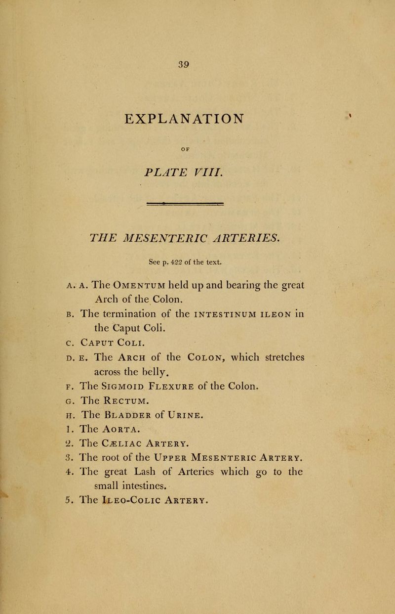 EXPLANATION PLATE Fill. THE MESENTERIC ARTERIES. See p. 422 of the text. a. A. The Omentum held up and bearing the great Arch of the Colon. b. The termination of the intestinum ileon in the Caput Coli. c. Caput Coli. d. e. The Arch of the Colon, which stretches across the belly. f. The Sigmoid Flexure of the Colon. g. The Rectum. h. The Bladder of Urine. 1. The Aorta. 2. The Celiac Artery. 3. The root of the Upper Mesenteric Artery. 4. The great Lash of Arteries which go to the small intestines. 5. The Ileo-Colic Artery.