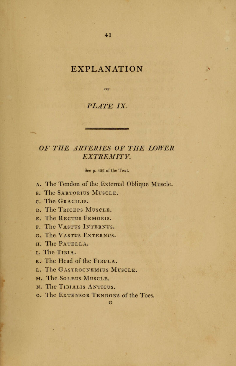 EXPLANATION PLATE IX. OF THE ARTERIES OF THE LOWER EXTREMITY. See p. 452 of the Text. A. The Tendon of the External Oblique Muscle. b. The Sartorius Muscle. c. The Gracilis. d. The Triceps Muscle. e. The Rectus Femoris. f. The Vastus Internus. g. The Vastus Externus. h. The Patella. i. The Tibia. k. The Head of the Fibula. l. The Gastrocnemius Muscle. m. The Soleus Muscle. n. The Tibialis Anticus. o. The Extensor Tendons of the Toes. G
