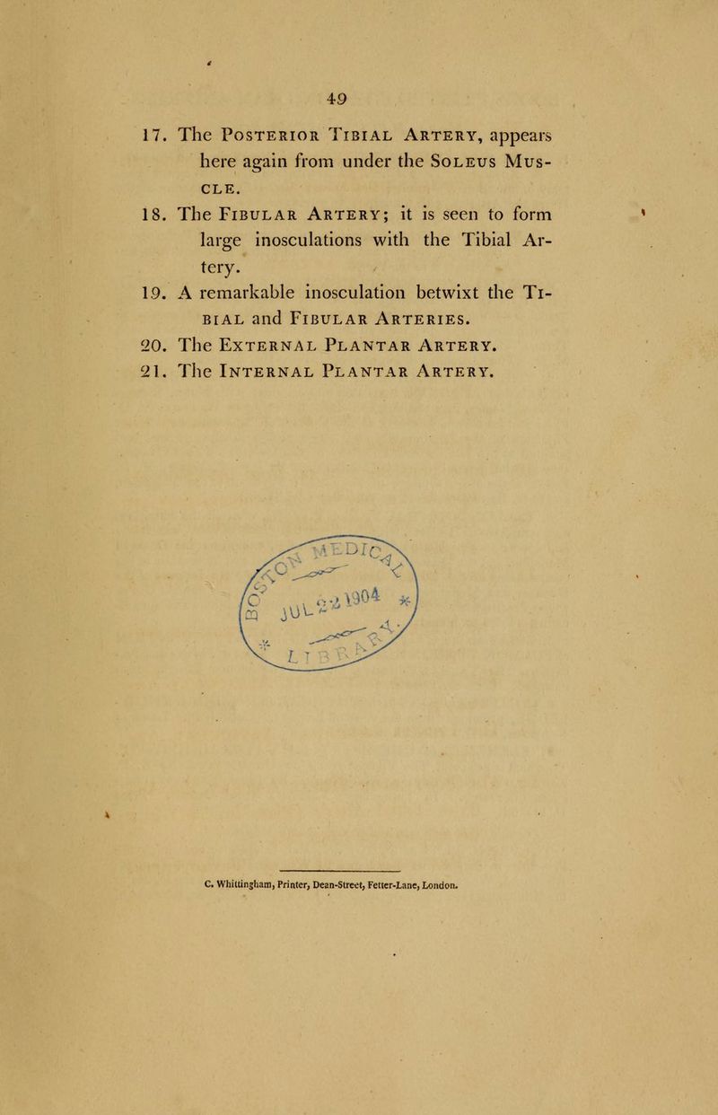 17. The Posterior Tibial Artery, appears here again from under the Soleus Mus- cle. 18. The Fibular Artery; it is seen to form large inosculations with the Tibial Ar- tery. 1.9. A remarkable inosculation betwixt the Ti- bial and Fibular Arteries. 20. The External Plantar Artery. c2\. The Internal Plantar Artery. C. Whittingham, Printer, Dean-Street, Fetter-Lane, London.