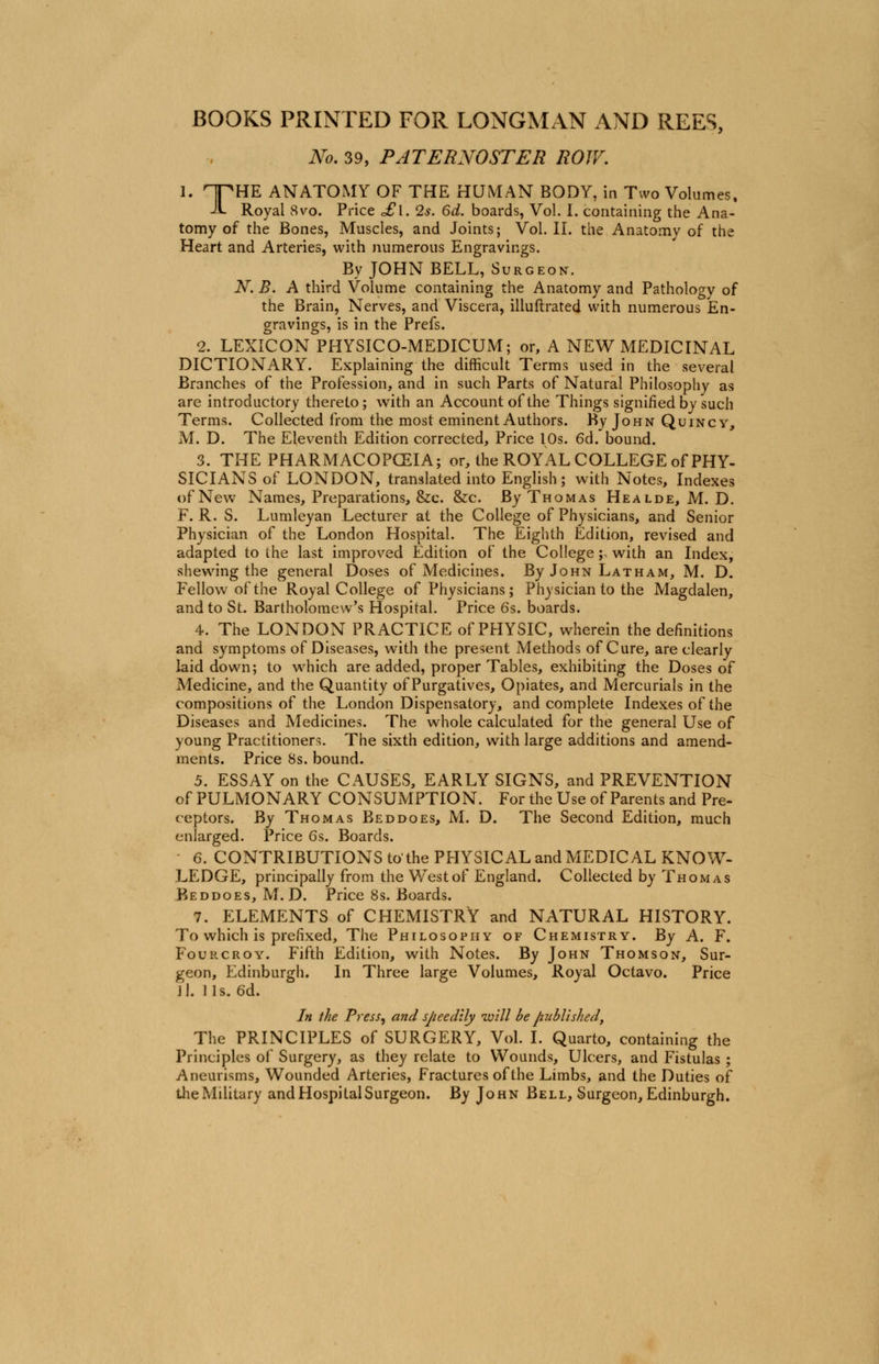 BOOKS PRINTED FOR LONGMAN AND REES, No. 39, PATERNOSTER ROW. I. HTHE ANATOMY OF THE HUMAN BODY, in Two Volumes. -it Royal 8vo. Price o£l. 2s. 6d. boards, Vol. I. containing the Ana- tomy of the Bones, Muscles, and Joints; Vol. II. the Anatomy of the Heart and Arteries, with numerous Engravings. By JOHN BELL, Surgeon. N. B. A third Volume containing the Anatomy and Pathology of the Brain, Nerves, and Viscera, illuftrated with numerous En- gravings, is in the Prefs. 2. LEXICON PHYSICO-MEDICUM; or, A NEW MEDICINAL DICTIONARY. Explaining the difficult Terms used in the several Branches of the Profession, and in such Parts of Natural Philosophy as are introductory thereto; with an Account of the Things signified by such Terms. Collected from the most eminent Authors. By John Quincy, M. D. The Eleventh Edition corrected, Price 10s. 6d. bound. 3. THE PHARMACOPCEIA; or, the ROYAL COLLEGE of PHY- SICIANS of LONDON, translated into English; with Notes, Indexes of New Names, Preparations, &c. &c. By Thomas Healde, M. D. F. R. S. Lumleyan Lecturer at the College of Physicians, and Senior Physician of the London Hospital. The Eighth Edition, revised and adapted to the last improved Edition of the College ^ with an Index, shewing the general Doses of Medicines. By John Latham, M. D. Fellow of the Royal College of Physicians; Physician to the Magdalen, and to St. Bartholomew's Hospital. Price 6s. boards. 4. The LONDON PRACTICE of PHYSIC, wherein the definitions and symptoms of Diseases, with the present Methods of Cure, are clearly laid down; to which are added, proper Tables, exhibiting the Doses of Medicine, and the Quantity of Purgatives, Opiates, and Mercurials in the compositions of the London Dispensatory, and complete Indexes of the Diseases and Medicines. The whole calculated for the general Use of young Practitioners. The sixth edition, with large additions and amend- ments. Price 8s. bound. 5. ESSAY on the CAUSES, EARLY SIGNS, and PREVENTION of PULMONARY CONSUMPTION. For the Use of Parents and Pre- ceptors. By Thomas Beddoes, M. D. The Second Edition, much enlarged. Price 6s. Boards. 6. CONTRIBUTIONS to'the PHYSICAL and MEDICAL KNOW- LEDGE, principally from the West of England. Collected by Thomas Beddoes, M. D. Price 8s. Boards. 7. ELEMENTS of CHEMISTRY and NATURAL HISTORY. To which is prefixed, The Philosophy of Chemistry. By A. F. Fourcroy. Fifth Edition, with Notes. By John Thomson, Sur- geon, Edinburgh. In Three large Volumes, Royal Octavo. Price II. lis. 6d. In the Press, and speedily will be published, The PRINCIPLES of SURGERY, Vol. I. Quarto, containing the Principles of Surgery, as they relate to Wounds, Ulcers, and Fistulas ; Aneurisms, Wounded Arteries, Fractures of the Limbs, and the Duties of the Military and Hospital Surgeon. By John Bell, Surgeon, Edinburgh.