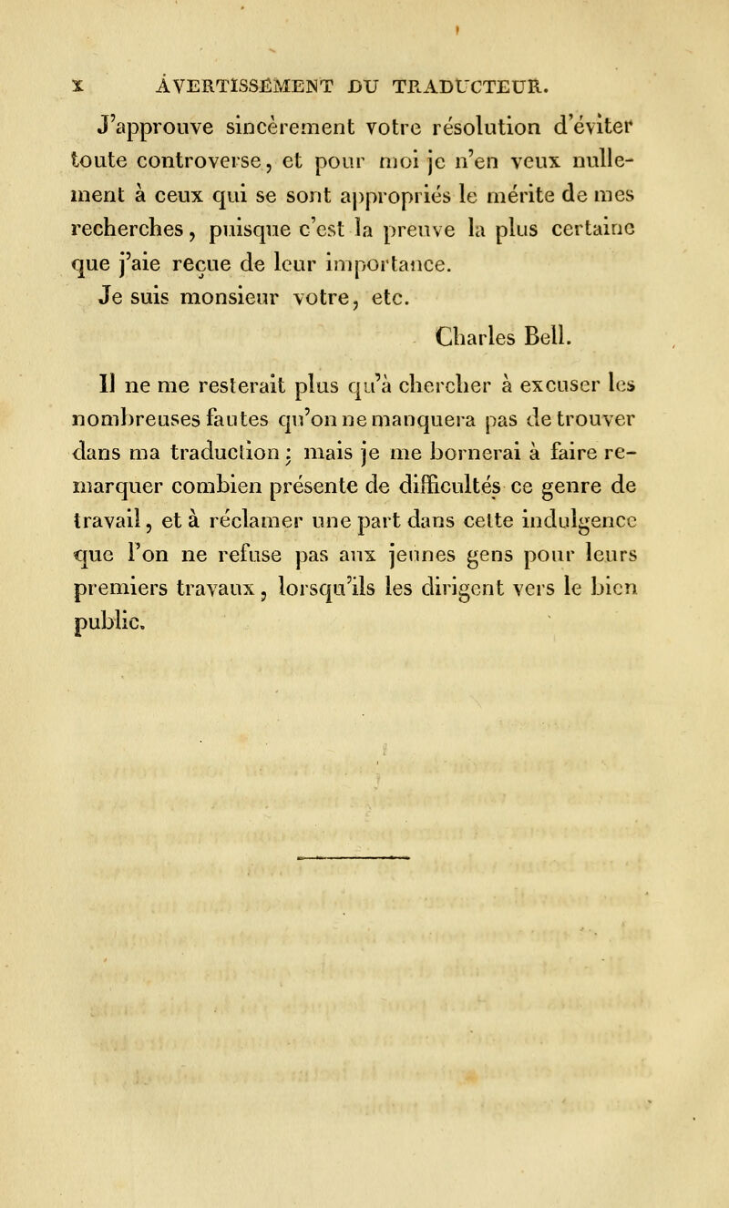 J'approuve sincèrement votre résolution d'éviter toute controverse, et pour moi je n'en veux nulle- ment à ceux qui se sont appropriés le mérite de mes recherches, puisque c'est la preuve la plus certaine que j'aie reçue de leur importance. Je suis monsieur votre, etc. Charles Bell. Il ne me resterait plus qu'à chercher à excuser les nombreuses fautes qu'on ne manquera pas de trouver dans ma traduction : mais je me bornerai à faire re- marquer combien présente de difficultés ce genre de travail, et à réclamer une part dans celte indulgence que Ton ne refuse pas aux jeunes gens pour leurs premiers travaux, lorsqu'ils les dirigent vers le bien public»