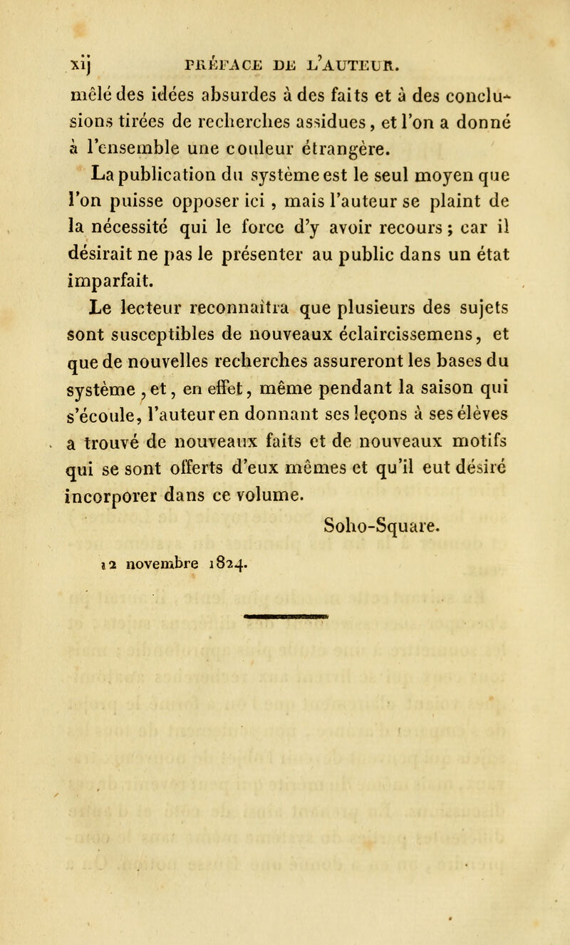 XÎj PRÉFACE DE E'AUTETjR. mêlé des idées absurdes à des faits et à des conclu- sions tirées de recherches assidues, et Ton a donné à l'ensemble une couleur étrangère. La publication du système est le seul moyen que l'on puisse opposer ici , mais l'auteur se plaint de la nécessité qui le force d'y avoir recours ; car il désirait ne pas le présenter au public dans un état imparfait. Le lecteur reconnaîtra que plusieurs des sujets sont susceptibles de nouveaux éclaircissemens, et que de nouvelles recherches assureront les bases du système ?et, en effet, même pendant la saison qui s'écoule, l'auteur en donnant ses leçons à ses élèves a trouvé de nouveaux faits et de nouveaux motifs qui se sont offerts d'eux mômes et qu'il eut désiré incorporer dans ce volume. Soho-Square.