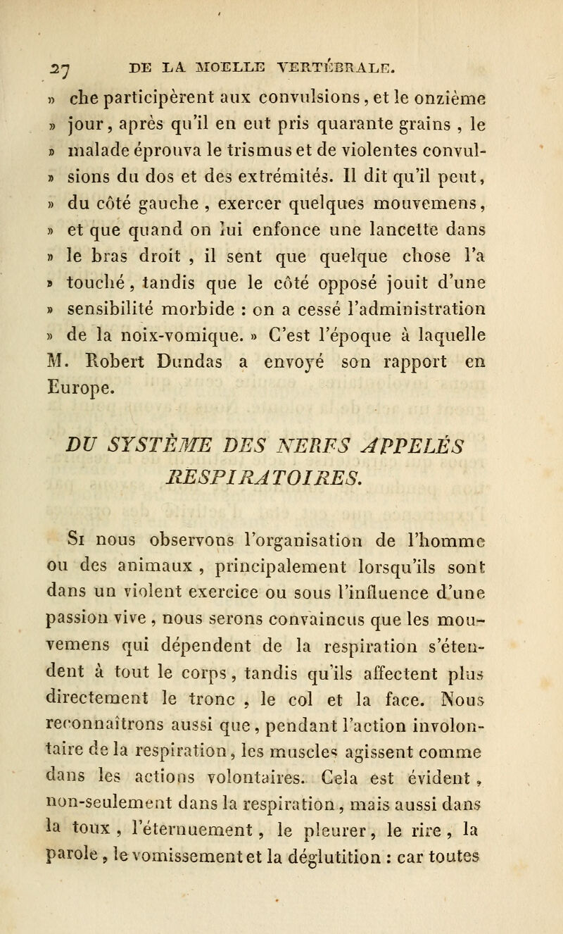 » che participèrent aux convulsions, et le onzième » jour, après qu'il en eut pris quarante grains , le » malade éprouva le trismus et de violentes convul- » sions du dos et des extrémités. Il dit qu'il peut, » du côté gauche , exercer quelques mouvemens, » et que quand on lui enfonce une lancette dans » le bras droit , il sent que quelque chose l'a » touché, tandis que le côté opposé jouit d'une » sensibilité morbide : on a cessé l'administration » de la noix-vomique. » C'est l'époque à laquelle M. Robert Dundas a envoyé son rapport en Europe. DU SYSTÈME DES NERFS APPELÉS RESPIRATOIRES. Si nous observons l'organisation de l'homme ou des animaux , principalement lorsqu'ils sont dans un violent exercice ou sous l'influence d'une passion vive , nous serons convaincus que les mou- vemens qui dépendent de la respiration s'éten- dent à tout le corps, tandis qu'ils affectent plus directement le tronc , le col et la face. Nous reconnaîtrons aussi que , pendant l'action involon- taire de la respiration, les muscles agissent comme dans les actions volontaires. Cela est évident 9 non-seulement dans la respiration, mais aussi dans la toux, l'éternuement, le pleurer, le rire, la parole 9 le vomissement et la déglutition : car toutes