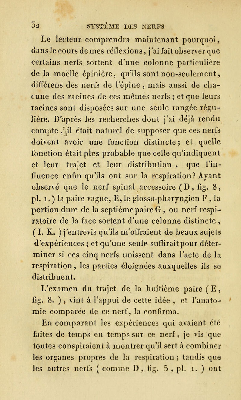 Le lecteur comprendra maintenant pourquoi, dans le cours de mes réflexions, j'ai fait observer que certains nerfs sortent d'une colonne particulière de la moelle épinière, qu'ils sont non-seulement, différens des nerfs de l'épine, mais aussi de cha- cune des racines de ces mêmes nerfs ; et que leurs racines sont disposées sur une seule rangée régu- lière. D'après les recherches dont j'ai déjà rendu compte ,jil était naturel de supposer que ces nerfs doivent avoir une fonction distincte ; et quelle fonction était plos probable que celle qu'indiquent et leur trajet et leur distribution , que l'in- fluence enfin qu'ils ont sur la respiration? Ayant observé que le nerf spinal accessoire ( D, fig. 8, pi. 1.) la paire vague, E,le glosso-pharyngien F , la portion dure de la septième paire G, ou nerf respi- ratoire de la face sortent d'une colonne distincte , ( I. K. ) j'entrevis qu'ils m'offraient de beaux sujets d'expériences ; et qu'une seule suffirait pour déter- miner si ces cinq nerfs unissent dans l'acte de la respiration, les parties éloignées auxquelles ils se distribuent. L'examen du trajet de la huitième paire (E, fig. 8. ) , vint à l'appui de cette idée , et l'anato- mie comparée de ce nerf, la confirma. En comparant les expériences qui avaient été faites de temps en temps sur ce nerf, je vis que toutes conspiraient à montrer qu'il sert à combiner les organes propres de la respiration ; tandis que les autres nerfs ( comme D, fig. 5 , pi. i. ) ont