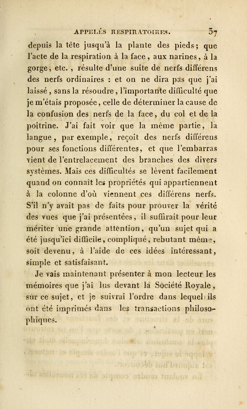 depuis la tête jusqu'à la plante des pieds; que l'acte de la respiration à la face, aux narines, à la gorge, etc. , résulte d'une suite de nerfs différons des nerfs ordinaires : et on ne dira pas que j'ai laissé , sans la résoudre, l'importante difficulté que je m'étais proposée, celle de déterminer la cause de la confusion des nerfs de la face, du col et de la poitrine. J'ai fait voir que la même partie, la langue, par exemple, reçoit des nerfs différens pour ses fonctions différentes, et que l'embarras Tient de l'entrelacement des branches des divers systèmes. Mais ces difficultés se lèvent facilement quand on connaît les propriétés qui appartiennent à la colonne d'où viennent ces différens nerfs. S'il n'y avait pas de faits pour prouver la vérité des vues que j'ai présentées, il suffirait pour leur mériter une grande attention, qu'un sujet qui a été jusqu'ici difficile, compliqué, rebutant même, soit devenu, à l'aide de ces idées intéressant, simple et satisfaisant. Je vais maintenant présenter cà mon lecteur les mémoires que j'ai lus devant la Société Royale, sur ce sujet, et je suivrai l'ordre dans lequel ils ont été imprimés dans les transactions philoso- phiques.