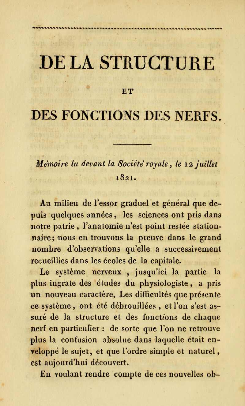 DE LA STRUCTURE ET DES FONCTIONS DES NERFS Mémoire lu devant la Société royale, le 12 juillet 1821. Au milieu de l'essor graduel et général que de- puis quelques années, les sciences ont pris dans notre patrie, l'anatomie n'est point restée station- naire; nous en trouvons la preuve dans le grand nombre d'observations qu'elle a successivement recueillies dans les écoles de la capitale. Le système nerveux , jusqu'ici la partie la plus ingrate des études du physiologiste, a pris un nouveau caractère, Les difficultés que présente ce système ? ont été débrouillées , et Ton s'est as- suré de la structure et des fonctions de chaque nerf en particulier : de sorte que l'on ne retrouve plus la confusion absolue dans laquelle était en- veloppé le sujet, et que l'ordre simple et naturel, est aujourd'hui découvert. En voulant rendre compte de ces nouvelles ob-