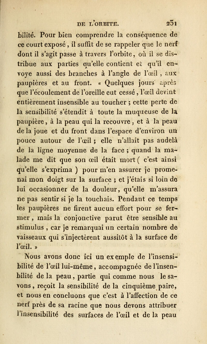 bilité. Pour bien comprendre la conséquence de ce court exposé, il suffit de se rappeler que le nerf dont il s'agit passe à travers l'orbite, où il se dis- tribue aux parties qu'elle contient et qu'il en- voyé aussi des branches à l'angle de l'œil , aux paupières et au front. « Quelques jours après que l'écoulement de l'oreille eut cessé, l'œil devint entièrement insensible au toucher ; cette perte de la sensibilité s'étendit à toute la muqueuse de la paupière, à la peau qui la recouvre ? et à la peau de la joue et du front dans l'espace d'environ un pouce autour de l'œil ; elle n'allait pas audelà de la ligne moyenne de la face ; quand la ma- lade me dit que son œil était mort ( c'est ainsi qu'elle s'exprima ) pour m'en assurer je prome- nai mon doigt sur la surface ; et j'étais si loin de lui occasionner de la douleur, qu'elle m'assura ne pas sentir si je la touchais. Pendant ce temps les paupières ne firent aucun effort pour se fer- mer , mais la conjonctive parut être sensible au stimulus , car je remarquai un certain nombre de vaisseaux qui s'injectèrent aussitôt à la surface de l'œil. » Nous avons donc ici un exemple de l'insensi- bilité de l'œil lui-même, accompagnée del'insen- bilité de la peau, partie qui comme nous le sa- vons, reçoit la sensibilité de la cinquième paire, et nous en concluons que c'est à l'affection de ce nerf près de sa racine que nous devons attribuer l'insensibilité des surfaces de l'œil et de la peau