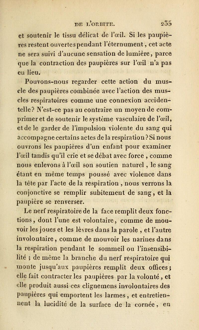 et soutenir le tissu délicat de l'œil. Si les paupiè- res restent ouvertes pendant l'éternument, cet acte ne sera suivi d'aucune sensation de lumière, parce que la contraction des paupières sur l'œil n'a pas eu lieu. Pouvons-nous regarder cette action du mus- cle des paupières combinée avec l'action des mus- cles respiratoires comme une connexion acciden- telle? N'est-ce pas au contraire un moyen de com- primer et de soutenir le système vasculaire de l'œil, et de le garder de l'impulsion violente du sang qui accompagne certains actes de la respiration ? Si nous ouvrons les paupières d'un enfant pour examiner l'œil tandis qu'il crie et se débat avec force , comme nous enlevons à l'œil son soutien naturel, le sang étant en même temps poussé avec violence dans la tête par l'acte de la respiration , nous verrons la conjonctive se remplir subitement de sang > et la paupière se renverser. Le nerf respiratoire de la face remplit deux fonc- tions, dont l'une est volontaire, comme de mou- voir les joues et les lèvres dans la parole , et l'autre involontaire, comme de mouvoir les narines dans la respiration pendant le sommeil ou l'insensibi- lité ; de même la branche du nerf respiratoire qui monte jusqu'aux paupières remplit deux offices ; elle fait contracter les paupières par la volonté, et elle produit aussi ces clignemens involontaires des paupières qui emportent les larmes, et entretien- nent la lucidité de la surface de la cornée, en