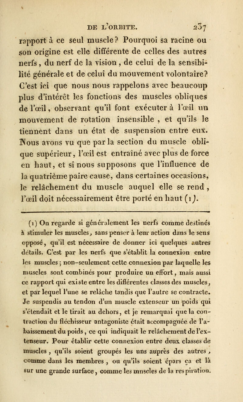 rapport à ce seul muscle? Pourquoi sa racine ou son origine est elle différente de celles des autres nerfs , du nerf de la vision , de celui de la sensibi- lité générale et de celui du mouvement volontaire? C'est ici que nous nous rappelons avec beaucoup plus d'intérêt les fonctions des muscles obliques de l'œil, observant qu'il font exécuter à l'œil un mouvement de rotation insensible , et qu'ils le tiennent dans un état de suspension entre eux. INous avons vu que par la section du muscle obli- que supérieur, l'œil est entraîné avec plus de force en haut, et si nous supposons que l'influence de la quatrième paire cause, dans certaines occasions, le relâchement du muscle auquel elle se rend , l'œil doit nécessairement être porté en haut (1 ). (1) On regarde si généralement les nerfs comme destinés à stimuler les muscles, sans penser à leur action dans le sens opposé, qu'il est nécessaire de donner ici quelques autres détails. C'est par les nerfs que s'établit la connexion entre les muscles ; non-seulement cette connexion par laquelle les muscles sont combinés pour produire un effort 7 mais aussi ce rapport qui existe entre les différentes classes des muscles, et par lequel l'une se relâclie tandis que l'autre se contracte. Je suspendis au tendon d'un muscle extenseur un poids qui s'étendait et le tirait au dehors, et je remarquai que la con- traction du fléchisseur antagoniste était accompagnée de l'a- baissement du poids, ce qui indiquait le relâchement de l'ex- tenseur. Pour établir cette connexion entre deux classes de muscles , qu'ils soient groupés les uns auprès des autres , comme dans les membres , ou qu'ils soient épars ça et là sur une grande surface, comme les mnscles de la respiration.