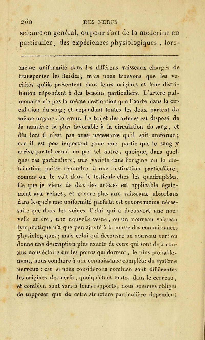 200 Di:S NERFS science en général, ou pour l'art Je la médecine en particulier / des expériences physiologiques , lors- même uniformité dans les differens vaisseaux charges de transporter les fluides j mais nous trouvons que les va- riétés qu'ils présentent dans leurs origines et leur distri- bution répondent à des besoins particuliers. L'artère pul- monaire n'a pas la même destination que l'aorte dans la cir- culation du sang; et cependant toutes les deux partent du même organe , le cœur. Le trajet des artères est disposé de la manière la plus favorable à la circulation du sang, et dès îors il n'est pas aussi nécessaire qu'il soit uniforme ; car il est peu important pour une partie que le sang y arrive par tel canal ou par tel autre s quoique, dans quel- ques cas particuliers, une variété dans l'origine ou la dis- tribution puisse répondre à une destination particulière, comme on le voit dans le testicule cbez les quadrupèdes. Ce que je viens de dire des artères est applicable égale- ment aux veines, et encore plus aux vaisseaux absorbans dans lesquels une uniformité parfaite est encore moins néces- saire que dans les veines. Celui qui a découvert une nou- velle arière, une nouvelle veine , ou un nouveau vaisseau lymphatique n'a que peu ajouté à la masse des connaissances physiologiques -, mais celui qui découvre un nouveau nerf ou donne une description plus exacte de ceux qui sont déjà con- nus nous éclaire sur les points qui doivent, le plus probable- ment, nous conduire à une connaissance complète du système nerveux : car si nous considérons combien sont différentes les origines des nerfs , quoiquétant toutes dans le cerveau, et combien sont variés leurs rapports, nous sommes obligés de supposer que de cette structure particulière dépendent