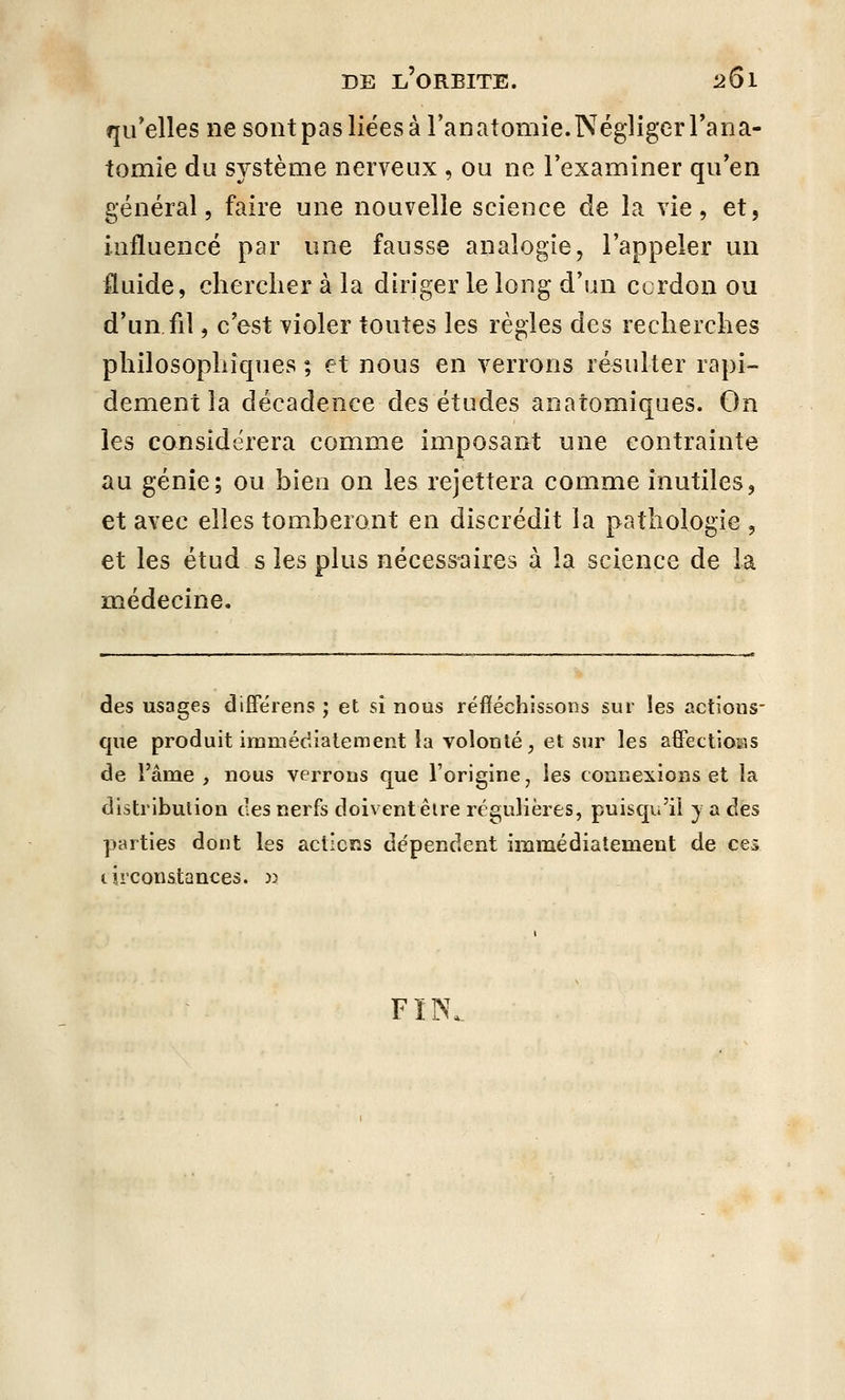 qu'elles ne sont pas liées à l'anatomie.Négliger l'ana- tomie du système nerveux , ou ne l'examiner qu'en général, faire une nouvelle science de la vie, et, influencé par une fausse analogie, l'appeler un fluide, chercher à la diriger le long d'un ccrdon ou d'un fil, c'est violer toutes les règles des recherches philosophiques ; et nous en verrons résulter rapi- dement la décadence des études anatomiques. On les considérera comme imposant une contrainte au génie; ou bien on les rejettera comme inutiles, et avec elles tomberont en discrédit la pathologie , et les étud s les plus nécessaires à la science de la médecine. des usages differens ; et si nous réfléchissons sur les actions- que produit immédiatement la volonté, et sur les affections de l'âme , nous verrons que l'origine, les connexions et la distribution des nerfs doivent être régulières, puisqu'il y a des parties dont les actions dépendent immédiatement de ces circonstances. » FÏN,