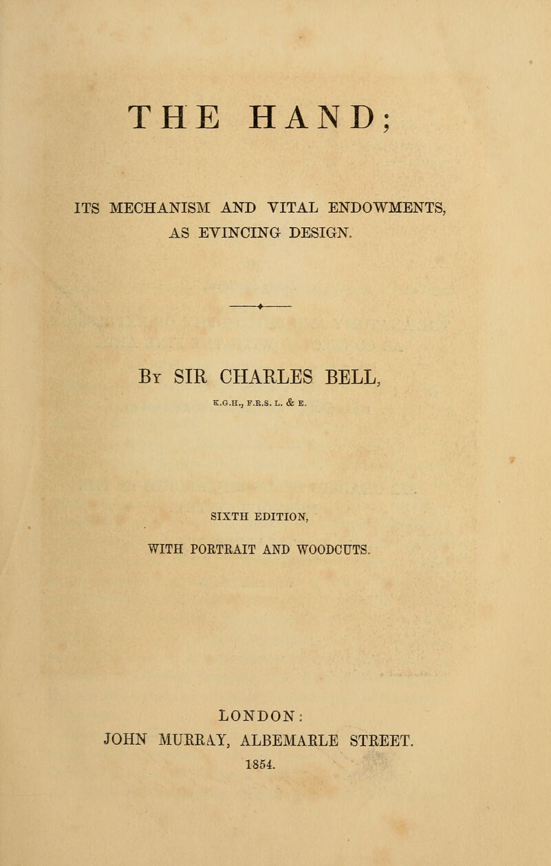 THE HAND; ITS MECHANISM AND VITAL ENDOWMENTS, AS EVINCING DESIGN. By SIR CHARLES BELL, K.G.H., F.K.S. L. & E, SIXTH EDITION, WITH PORTRAIT AND WOODCUTS, LONDON: JOHN MUEEAY, ALBEMAELE STEEET. 1854.