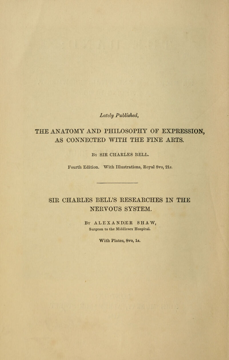 Lately Published, THE ANATOMY AND PHILOSOPHY OF EXPRESSION, AS CONNECTED WITH THE FINE AETS. By SIR CHARLES BELL. Fourth Edition. With Illustrations, Royal 8vo, 21s. SIR CHARLES BELL'S RESEARCHES IN THE NERYOUS SYSTEM. By ALEXANDER SHAW, Surgeon to the Middlesex Hospital. With Plates, 8vo, 1*.