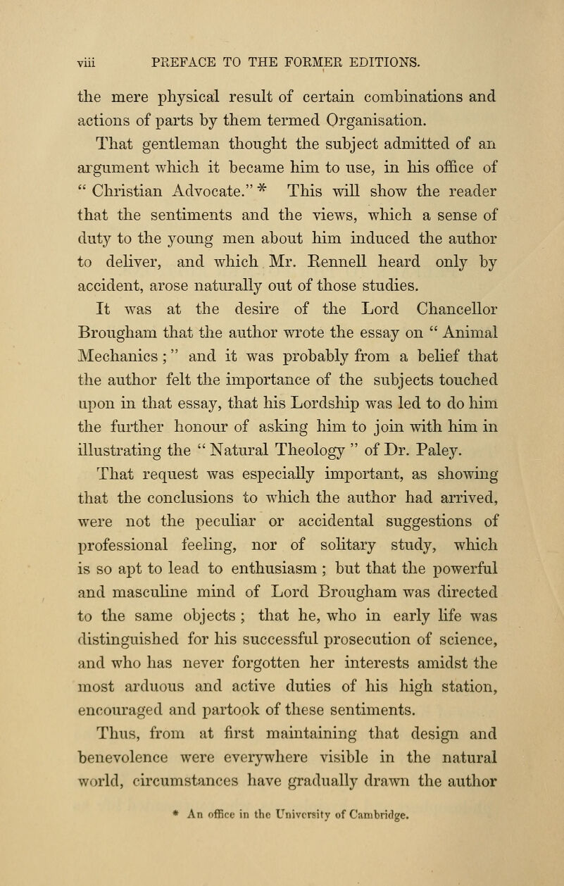 the mere physical result of certain combinations and actions of parts by them termed Organisation. That gentleman thought the subject admitted of an argument which it became him to use, in his office of  Christian Advocate. * This will show the reader that the sentiments and the views, which a sense of duty to the young men about him induced the author to deliver, and which Mr. Eennell heard only by accident, arose naturally out of those studies. It was at the desire of the Lord Chancellor Brougham that the author wrote the essay on  Animal Mechanics; and it was probably from a belief that the author felt the importance of the subjects touched upon in that essay, that his Lordship was led to do him the further honour of asking him to join with him in illustrating the  Natural Theology  of Dr. Paley. That request was especially important, as showing that the conclusions to which the author had arrived, were not the peculiar or accidental suggestions of professional feeling, nor of solitary study, which is so apt to lead to enthusiasm ; but that the powerful and masculine mind of Lord Brougham was directed to the same objects ; that he, who in early life was distinguished for his successful prosecution of science, and who has never forgotten her interests amidst the most arduous and active duties of his high station, encouraged and partook of these sentiments. Thus, from at first maintaining that design and benevolence were everywhere visible in the natural world, circumstances have gradually drawn the author * An office in the University of Cambridge.