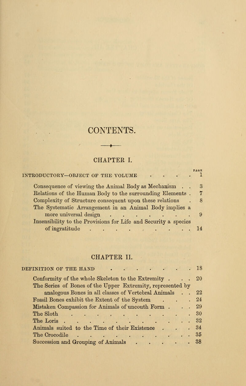 CONTENTS. CHAPTER I. INTRODUCTORY—OBJECT OF THE VOLUME Consequence of viewing the Animal Body as Mechanism . . 3 Eelations of the Human Body to the surrounding Elements . 7 Complexity of Structure consequent upon these relations . 8 The Systematic Arrangement in an Animal Body implies a more universal design ....... 9 Insensibility to the Provisions for Life and Security a species of ingratitude . . . . . . . . . 14 CHAPTER II. DEFINITION OF THE HAND 18 Conformity of the whole Skeleton to the Extremity . . . 20 The Series of Bones of the Upper Extremity, represented by analogous Bones in all classes of Vertebral Animals . . 22 Fossil Bones exhibit the Extent of the System . . .24 Mistaken Compassion for Animals of uncouth Form . . . 29 The Sloth 30 The Loris 32 Animals suited to the Time of their Existence . . . 34 The Crocodile 35 Succession and Grouping of Animals 38