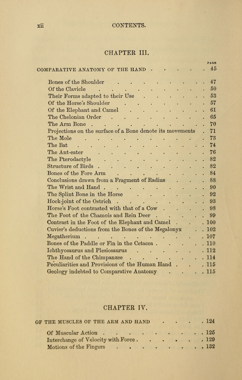 CHAPTER III. COMPARATIVE ANATOMY OF THE HAND Bones of the Shoulder Of the Clavicle Their Forms adapted to their Use Of the Horse's Shoulder ...... Of the Elephant and Camel ...... The Chelonian Order The Arm Bone Projections on the surface of a Bone denote its movements The Mole The Bat The Ant-eater The Pterodactyle Structure of Birds . . . . . Bones of the Fore Arm Conclusions drawn from a Fragment of Kadius The Wrist and Hand The Splint Bone in the Horse Hock-joint of the Ostrich Horse's Foot contrasted with that of a Cow . The Foot of the Chamois and Bein Deer . Contrast in the Foot of the Elephant and Camel Cuvier's deductions from the Bones of the Megalonyx Megatherium Bones of the Paddle or Fin in the Cetacea . Ichthyosaurus and Plesiosauru3 . The Hand of the Chimpanzee .... Peculiarities and Provisions of the Human Hand Geology indebted to Comparative Anatomy PAGE 45 47 50 53 57 61 65 70 71 73 74 76 82 82 84 88 90 92 93 98 99 100 102 107 110 112 114 115 115 CHAPTER IV. OF THE MUSCLES OF THE ARM AND HAND 124 Of Muscular Action 126 Interchange of Velocity with Force 129 Motions of the Fingers 132