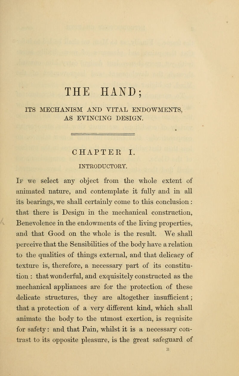 THE HAND; ITS MECHANISM AND VITAL ENDOWMENTS, AS EVINCING DESIGN. CHAPTEE I. INTRODUCTORY. If we select any object from the whole extent of animated nature, and contemplate it fully and in all its bearings, we shall certainly come to this conclusion: that there is Design in the mechanical construction, Benevolence in the endowments of the living properties, and that Good on the whole is the result. We shall perceive that the Sensibilities of the body have a relation to the qualities of things external, and that delicacy of texture is, therefore, a necessary part of its constitu- tion : that wonderful, and exquisitely constructed as the mechanical appliances are for the protection of these delicate structures, they are altogether insufficient; that a protection of a very different kind, which shall animate the body to the utmost exertion, is requisite for safety: and that Pain, whilst it is a necessary con- trast to its opposite pleasure, is the great safeguard of