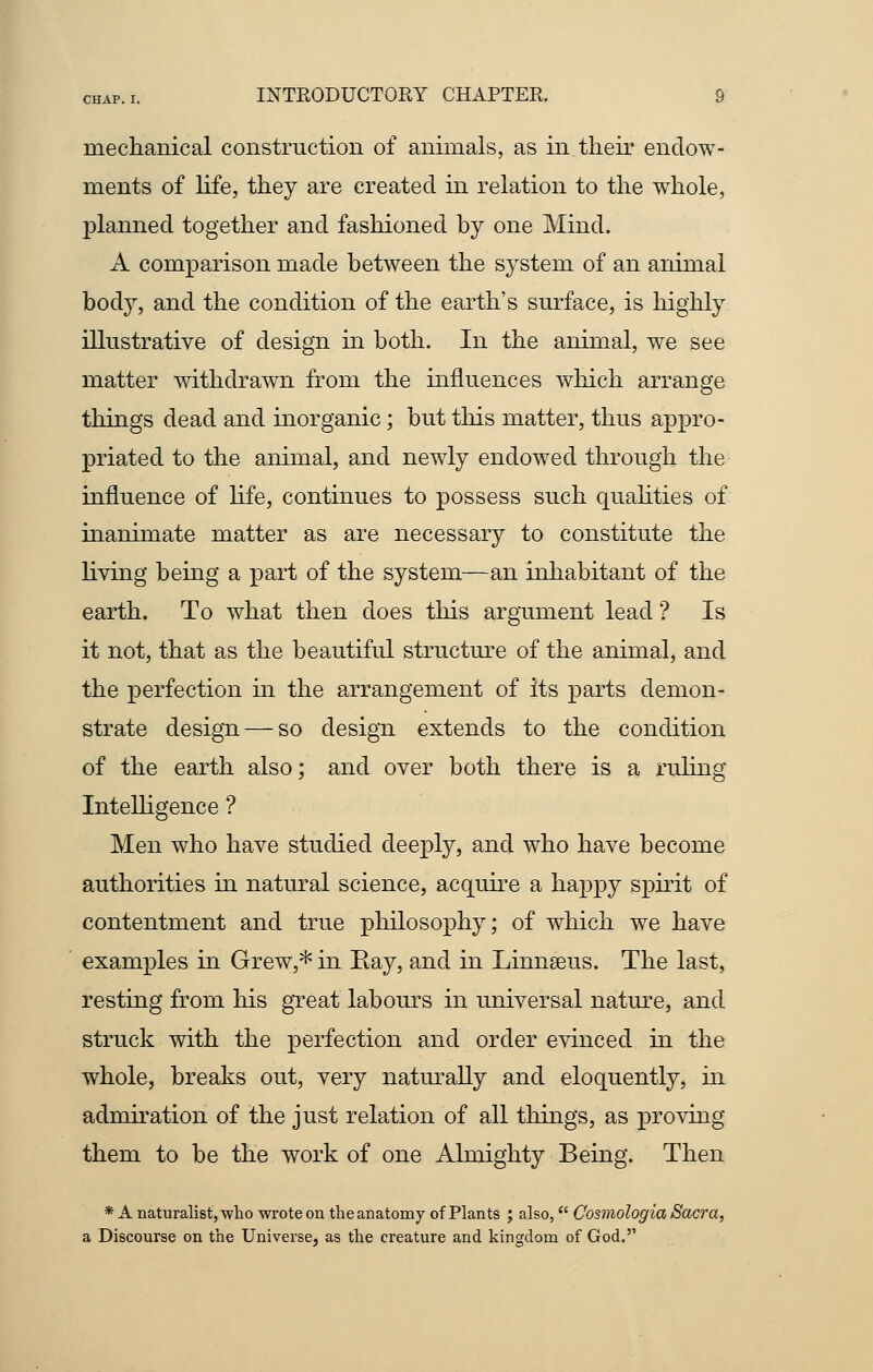 mechanical construction of animals, as in their endow- ments of life, they are created in relation to the whole, planned together and fashioned by one Mind. A comparison made between the system of an animal body, and the condition of the earth's surface, is highly illustrative of design in both. In the animal, we see matter withdrawn from the influences which arrange things dead and inorganic; but this matter, thus appro- priated to the animal, and newly endowed through the influence of life, continues to possess such qualities of manimate matter as are necessary to constitute the living being a part of the system—an inhabitant of the earth. To what then does this argument lead ? Is it not, that as the beautiful structure of the animal, and the perfection in the arrangement of its parts demon- strate design — so design extends to the condition of the earth also; and over both there is a ruling Intelligence ? Men who have studied deeply, and who have become authorities in natural science, acquire a happy spirit of contentment and true philosophy; of which we have examples in Grew,* in Eay, and in Linnaeus. The last, resting from his great labours in universal nature, and struck with the perfection and order evinced in the whole, breaks out, very naturally and eloquently, in admiration of the just relation of all things, as proving them to be the work of one Almighty Being. Then * A naturalist, who wrote on the anatomy of Plants ; also,u Cosmologia Sacra, a Discourse on the Universe, as the creature and kingdom of God.