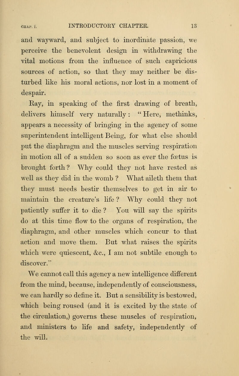 and wayward, and subject to inordinate passion, we perceive the benevolent design in withdrawing the vital motions from the influence of such capricious sources of action, so that they may neither be dis- turbed like his moral actions, nor lost in a moment of despair. Bay, in speaking of the first drawing of breath, delivers himself very naturally :  Here, methinks, appears a necessity of bringing in the agency of some superintendent intelligent Being, for what else should put the diaphragm and the muscles serving respiration in motion all of a sudden so soon as ever the foetus is brought forth? Why could they not have rested as well as they did in the womb ? What aileth them that they must needs bestir themselves to get in air to maintain the creature's life ? Why could they not patiently suffer it to die ? You will say the spirits do at this time flow to the organs of respiration, the diaphragm, and other muscles which concur to that action and move them. But what raises the spirits wliich were quiescent, &c, I am not subtile enough to discover. We cannot call this agency a new intelligence different from the mind, because, independently of consciousness, we can hardly so define it. But a sensibility is bestowed, which being roused (and it is excited by the state of the circulation,) governs these muscles of respiration, and ministers to life and safety, independently of the will.