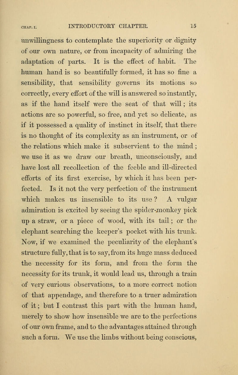 unwillingness to contemplate the superiority or dignity of our own nature, or from incapacity of admiring the adaptation of parts. It is the effect of habit. The human hand is so beautifully formed, it has so fine a sensibility, that sensibility governs its motions so correctly, every effort of the will is answered so instantly, as if the hand itself were the seat of that will; its actions are so powerful, so free, and yet so delicate, as if it possessed a quality of instinct in itself, that there is no thought of its complexity as an instrument, or of the relations which make it subservient to the mind; we use it as we draw our breath, unconsciously, and have lost all recollection of the feeble and ill-directed efforts of its first exercise, by which it has been per- fected. Is it not the very perfection of the instrument which makes us insensible to its use ? A vulgar admiration is excited by seeing the spider-monkey pick up a straw, or a piece of wood, with its tail; or the elephant searching the keeper's pocket with his trunk. Now, if we examined the peculiarity of the elephant's structure fully, that is to say, from its huge mass deduced the necessity for its form, and from the form the necessity for its trunk, it would lead us, through a train of very curious observations, to a more correct notion of that appendage, and therefore to a truer admiration of it; but I contrast this part with the human hand, merely to show how insensible we are to the perfections of our own frame, and to the advantages attained through such a form. We use the limbs without being conscious,