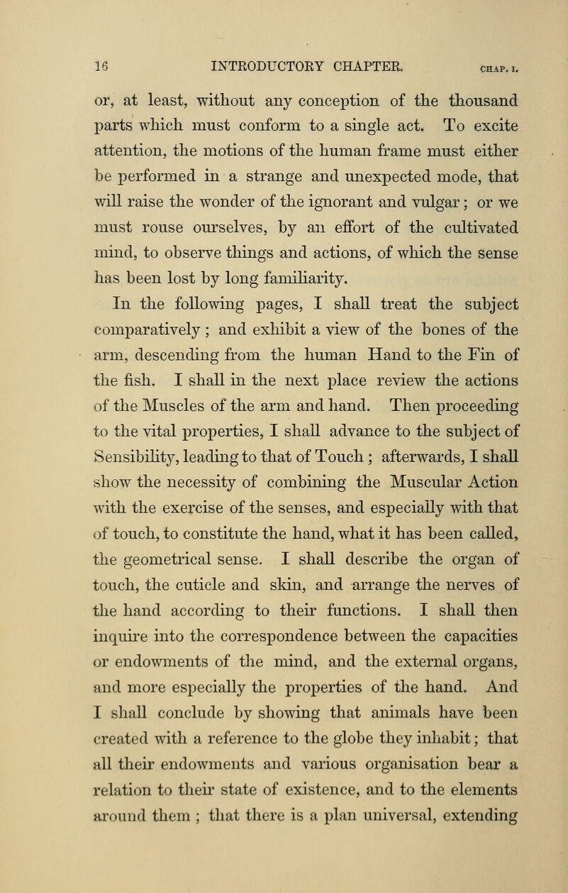 or, at least, without any conception of the thousand parts which must conform to a single act. To excite attention, the motions of the human frame must either be performed in a strange and unexpected mode, that will raise the wonder of the ignorant and vulgar; or we must rouse ourselves, by an effort of the cultivated mind, to observe things and actions, of which the sense has been lost by long familiarity. In the following pages, I shall treat the subject comparatively ; and exhibit a view of the bones of the arm, descending from the human Hand to the Fin of the fish. I shall in the next place review the actions of the Muscles of the arm and hand. Then proceeding to the vital properties, I shall advance to the subject of Sensibility, leading to that of Touch ; afterwards, I shall show the necessity of combining the Muscular Action with the exercise of the senses, and especially with that of touch, to constitute the hand, what it has been called, the geometrical sense. I shall describe the organ of touch, the cuticle and skin, and arrange the nerves of the hand according to their functions. I shall then inquire into the correspondence between the capacities or endowments of the mind, and the external organs, and more especially the properties of the hand. And I shall conclude by showing that animals have been created with a reference to the globe they inhabit; that all their endowments and various organisation bear a relation to their state of existence, and to the elements around them ; that there is a plan universal, extending