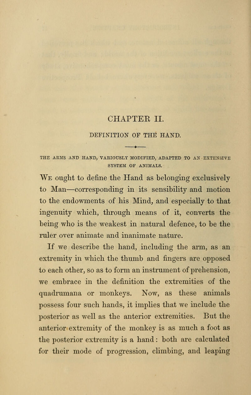 CHAPTER II. DEFINITION OF THE HAND. THE ARMS AND HAND, VARIOUSLY MODIFIED, ADAPTED TO AN EXTENSIVE SYSTEM OF ANIMALS. We ought to define the Hand as belonging exclusively to Man—corresponding in its sensibility and motion to the endowments of his Mind, and especially to that ingenuity which, through means of it, converts the being who is the weakest in natural defence, to be the ruler over animate and inanimate nature. If we describe the hand, including the arm, as an extremity in which the thumb and fingers are opposed to each other, so as to form an instrument of prehension, we embrace in the definition the extremities of the quadrumana or monkeys. Now, as these animals possess four such hands, it implies that we include the posterior as well as the anterior extremities. But the anterior extremity of the monkey is as much a foot as the posterior extremity is a hand: both are calculated for their mode of progression, climbing, and leaping