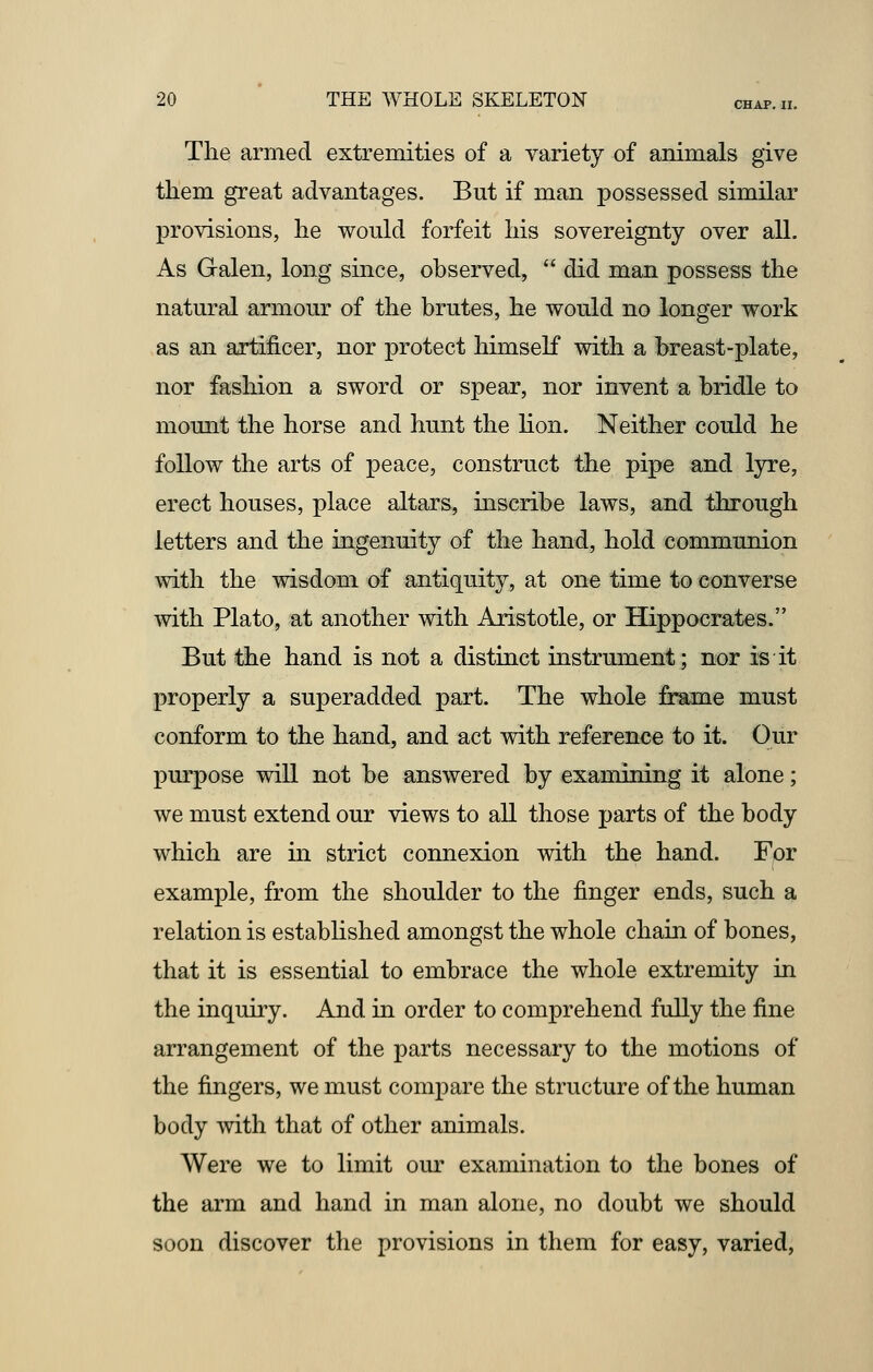 The armed extremities of a variety of animals give them great advantages. But if man possessed similar provisions, he would forfeit his sovereignty over all. As Galen, long since, observed,  did man possess the natural armour of the brutes, he would no longer work as an artificer, nor protect himself with a breast-plate, nor fashion a sword or spear, nor invent a bridle to mount the horse and hunt the lion. Neither could he follow the arts of peace, construct the pipe and lyre, erect houses, place altars, inscribe laws, and through letters and the ingenuity of the hand, hold communion with the wisdom of antiquity, at one time to converse with Plato, at another with Aristotle, or Hippocrates. But the hand is not a distinct instrument; nor is it properly a superadded part. The whole frame must conform to the hand, and act with reference to it. Our purpose will not be answered by examining it alone; we must extend our views to all those parts of the body which are in strict connexion with the hand. For example, from the shoulder to the finger ends, such a relation is established amongst the whole chain of bones, that it is essential to embrace the whole extremity in the inquiry. And in order to comprehend fully the fine arrangement of the parts necessary to the motions of the fingers, we must compare the structure of the human body with that of other animals. Were we to limit our examination to the bones of the arm and hand in man alone, no doubt we should soon discover the provisions in them for easy, varied,