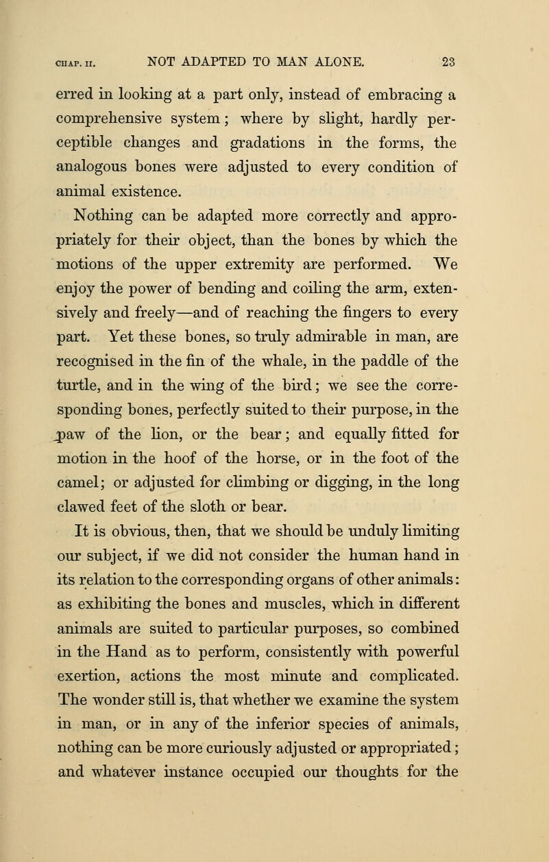 erred in looking at a part only, instead of embracing a comprehensive system; where by slight, hardly per- ceptible changes and gradations in the forms, the analogous bones were adjusted to every condition of animal existence. Nothing can be adapted more correctly and appro- priately for their object, than the bones by which the motions of the upper extremity are performed. We enjoy the power of bending and coiling the arm, exten- sively and freely—and of reaching the fingers to every part. Yet these bones, so truly admirable in man, are recognised in the fin of the whale, in the paddle of the turtle, and in the wing of the bird; we see the corre- sponding bones, perfectly suited to their purpose, in the jpaw of the lion, or the bear; and equally fitted for motion in the hoof of the horse, or in the foot of the camel; or adjusted for climbing or digging, in the long clawed feet of the sloth or bear. It is obvious, then, that we should be unduly limiting our subject, if we did not consider the human hand in its relation to the corresponding organs of other animals: as exhibiting the bones and muscles, which in different animals are suited to particular purposes, so combined in the Hand as to perform, consistently with powerful exertion, actions the most minute and complicated. The wonder still is, that whether we examine the system in man, or in any of the inferior species of animals, nothing can be more curiously adjusted or appropriated; and whatever instance occupied our thoughts for the