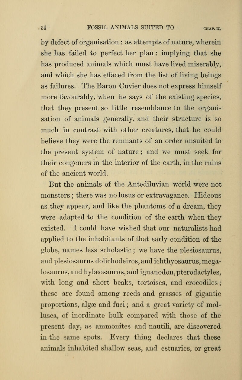 by defect of organisation: as attempts of nature, wherein she has failed to perfect her plan: implying that she has produced animals which must have lived miserably, and which she has effaced from the list of living beings as failures. The Baron Cuvier does not express himself more favourably, when he says of the existing species, that they present so little resemblance to the organi- sation of animals generally, and their structure is so much in contrast with other creatures, that he could believe they were the remnants of an order unsuited to the present system of nature; and we must seek for their congeners in the interior of the earth, in the ruins of the ancient world. But the animals of the Antediluvian world were not monsters; there was no lusus or extravagance. Hideous as they appear, and like the phantoms of a dream, they were adapted to the condition of the earth when the}'' existed. I could have wished that our naturalists had applied to the inhabitants of that early condition of the globe, names less scholastic; we have the plesiosaurus, and plesiosaurus dolichodeiros, and ichthyosaurus, mega- losaurus, and hylaBosaurus, and iguanodon, pterodactyles, with long and short beaks, tortoises, and crocodiles; these are found among reeds and grasses of gigantic proportions, algse and fuci; and a great variety of mol- lusca, of inordinate bulk compared with those of the present day, as ammonites and nautili, are discovered in the same spots. Every thing declares that these animals inhabited shallow seas, and estuaries, or great