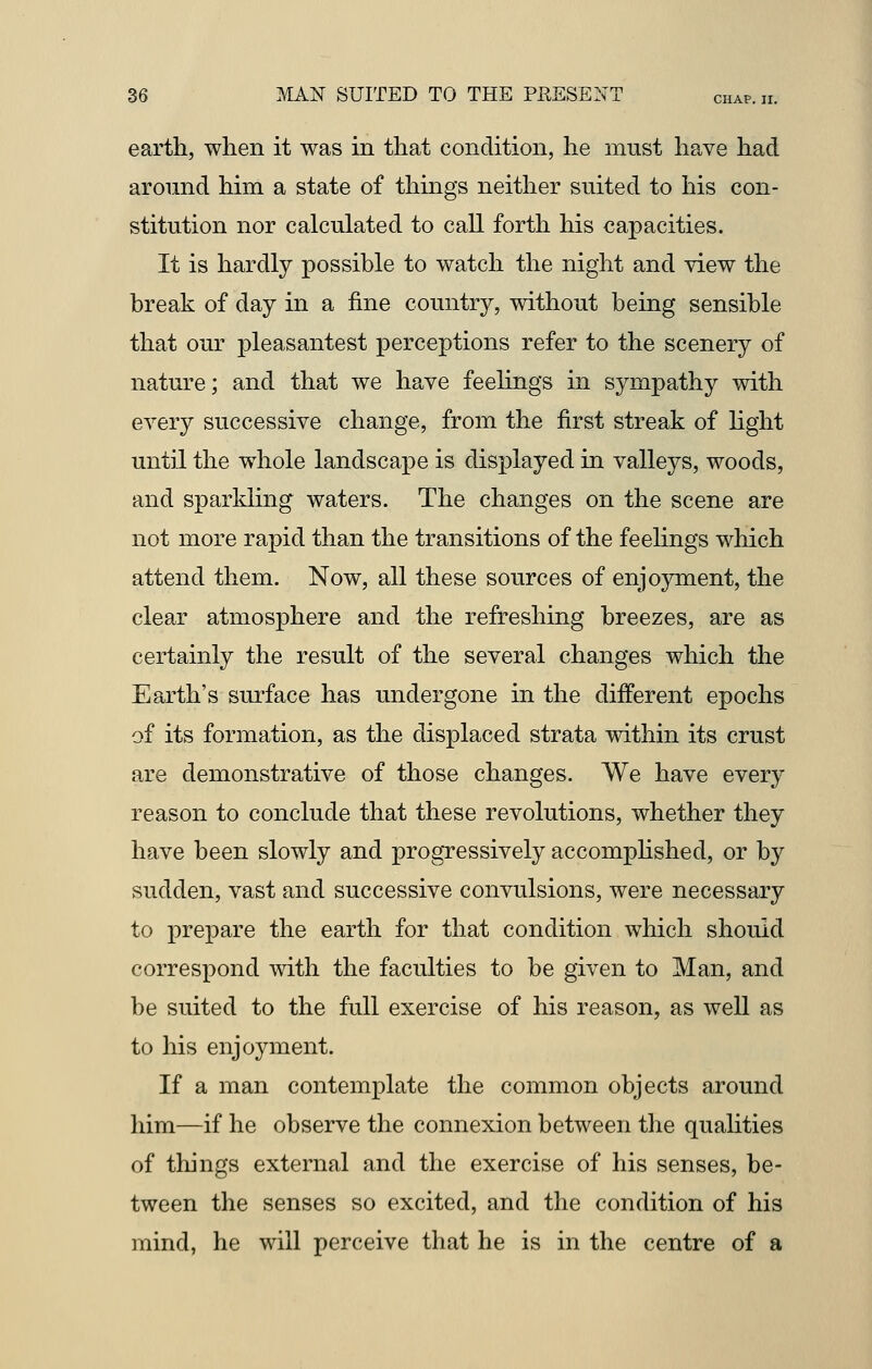 earth, when it was in that condition, he must have had around him a state of things neither suited to his con- stitution nor calculated to call forth his capacities. It is hardly possible to watch the night and view the break of day in a fine country, without being sensible that our pleasantest perceptions refer to the scenery of nature; and that we have feelings in sympathy with every successive change, from the first streak of light until the whole landscape is displayed in valleys, woods, and sparkling waters. The changes on the scene are not more rapid than the transitions of the feelings which attend them. Now, all these sources of enjoyment, the clear atmosphere and the refreshing breezes, are as certainly the result of the several changes which the Earth's surface has undergone in the different epochs of its formation, as the displaced strata within its crust are demonstrative of those changes. We have every reason to conclude that these revolutions, whether they have been slowly and progressively accomplished, or by sudden, vast and successive convulsions, were necessary to prepare the earth for that condition which should correspond with the faculties to be given to Man, and be suited to the full exercise of his reason, as well as to his enjoyment. If a man contemplate the common objects around him—if he observe the connexion between the qualities of things external and the exercise of his senses, be- tween the senses so excited, and the condition of his mind, he will perceive that he is in the centre of a