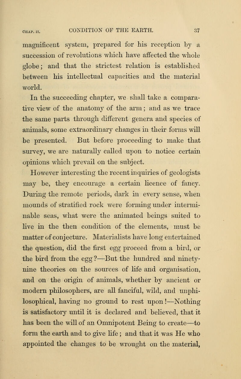 magnificent system, prepared for his reception by a succession of revolutions which have affected the whole globe; and that the strictest relation is established between his intellectual capacities and the material world. In the succeeding chapter, we shall take a compara- tive view of the anatomy of the arm; and as we trace the same parts through different genera and species of animals, some extraordinary changes in their forms will be presented. But before proceeding to make that survey, we are naturally called upon to notice certain opinions which prevail on the subject. However interesting the recent inquiries of geologists may be, they encourage a certain licence of fancy. During the remote periods, dark hi every sense, when mounds of stratified rock were forming under intermi- nable seas, what were the animated beings suited to live in the then condition of the elements, must be matter of conjecture. Materialists have long entertained the question, did the first egg proceed from a bird, or the bird from the egg ?—But the hundred and ninet}^- nine theories on the sources of life and organisation, and on the origin of animals, whether by ancient or modern philosophers, are all fanciful, wild, and unphi- losophical, having no ground to rest upon!—Nothing is satisfactory until it is declared and believed, that it has been the will of an Omnipotent Being to create—to form the earth and to give life; and that it was He who appointed the changes to be wrought on the material,