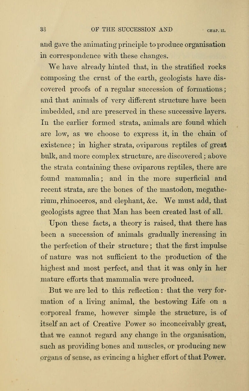 and gave the animating principle to produce organisation in correspondence with these changes. We have already hinted that, in the stratified rocks composing the crust of the earth, geologists have dis- covered proofs of a regular succession of formations; and that animals of very different structure have been imbedded, and are preserved in these successive layers. In the earlier formed strata, animals are found which are low, as we choose to express it, in the chain of existence; in higher strata, oviparous reptiles of great bulk, and more complex structure, are discovered; above the strata containing these oviparous reptiles, there are found mammalia; and in the more superficial and recent strata, are the bones of the mastodon, megathe- rium, rhinoceros, and elephant, &c. We must add, that geologists agree that Man has been created last of all. Upon these facts, a theory is raised, that there has been a succession of animals gradually increasing in the perfection of their structure; that the first impulse of nature was not sufficient to the production of the highest and most perfect, and that it was only in her mature efforts that mammalia were produced. But we are led to this reflection: that the very for- mation of a living animal, the bestowing Life on a corporeal frame, however simple the structure, is of itself an act of Creative Power so inconceivably great, that we cannot regard any change in the organisation, such as providing bones and muscles, or producing new organs of sense, as evincing a higher effort of that Power,