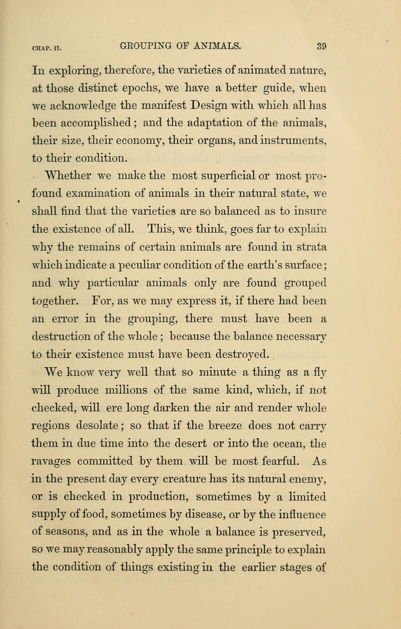 In exploring, therefore, the varieties of animated nature, at those distinct epochs, we have a better guide, when we acknowledge the manifest Design with which all has been accomplished; and the adaptation of the animals, their size, their economy, their organs, and instruments, to their condition. Whether we make the most superficial or most pro- found examination of animals in their natural state, we shall find that the varieties are so balanced as to insure the existence of all. This, we think, goes far to explain why the remains of certain animals are found in strata which indicate a peculiar condition of the earth's surface; and why particular animals only are found grouped together. For, as we may express it, if there had been an error in the grouping, there must have been a destruction of the whole; because the balance necessary to their existence must have been destroyed. We know very well that so minute a thing as a fly will produce millions of the same kind, which, if not checked, will ere long darken the air and render whole regions desolate; so that if the breeze does not carry them in due time into the desert or into the ocean, the ravages committed by them will be most fearful. As in the present day every creature has its natural enemy, or is checked in production, sometimes by a limited supply of food, sometimes by disease, or by the influence of seasons, and as in the whole a balance is preserved, so we may reasonably apply the same principle to explain the condition of things existing in the earlier stages of