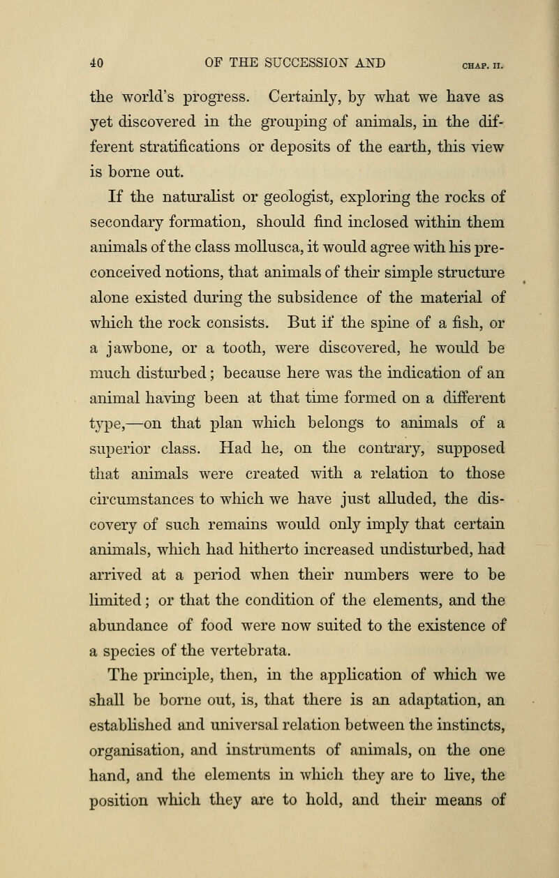 the world's progress. Certainly, by what we have as yet discovered in the grouping of animals, in the dif- ferent stratifications or deposits of the earth, this view is borne out. If the naturalist or geologist, exploring the rocks of secondary formation, should find inclosed within them animals of the class mollusca, it would agree with his pre- conceived notions, that animals of their simple structure alone existed during the subsidence of the material of which the rock consists. But if the spine of a fish, or a jawbone, or a tooth, were discovered, he would be much disturbed; because here was the indication of an animal having been at that time formed on a different type,—on that plan which belongs to animals of a superior class. Had he, on the contrary, supposed that animals were created with a relation to those circumstances to which we have just alluded, the dis- covery of such remains would only imply that certain animals, which had hitherto increased undisturbed, had arrived at a period when their numbers were to be limited; or that the condition of the elements, and the abundance of food were now suited to the existence of a species of the vertebrata. The principle, then, in the application of which we shall be borne out, is, that there is an adaptation, an established and universal relation between the instincts, organisation, and instruments of animals, on the one hand, and the elements in which they are to live, the position which they are to hold, and their means of