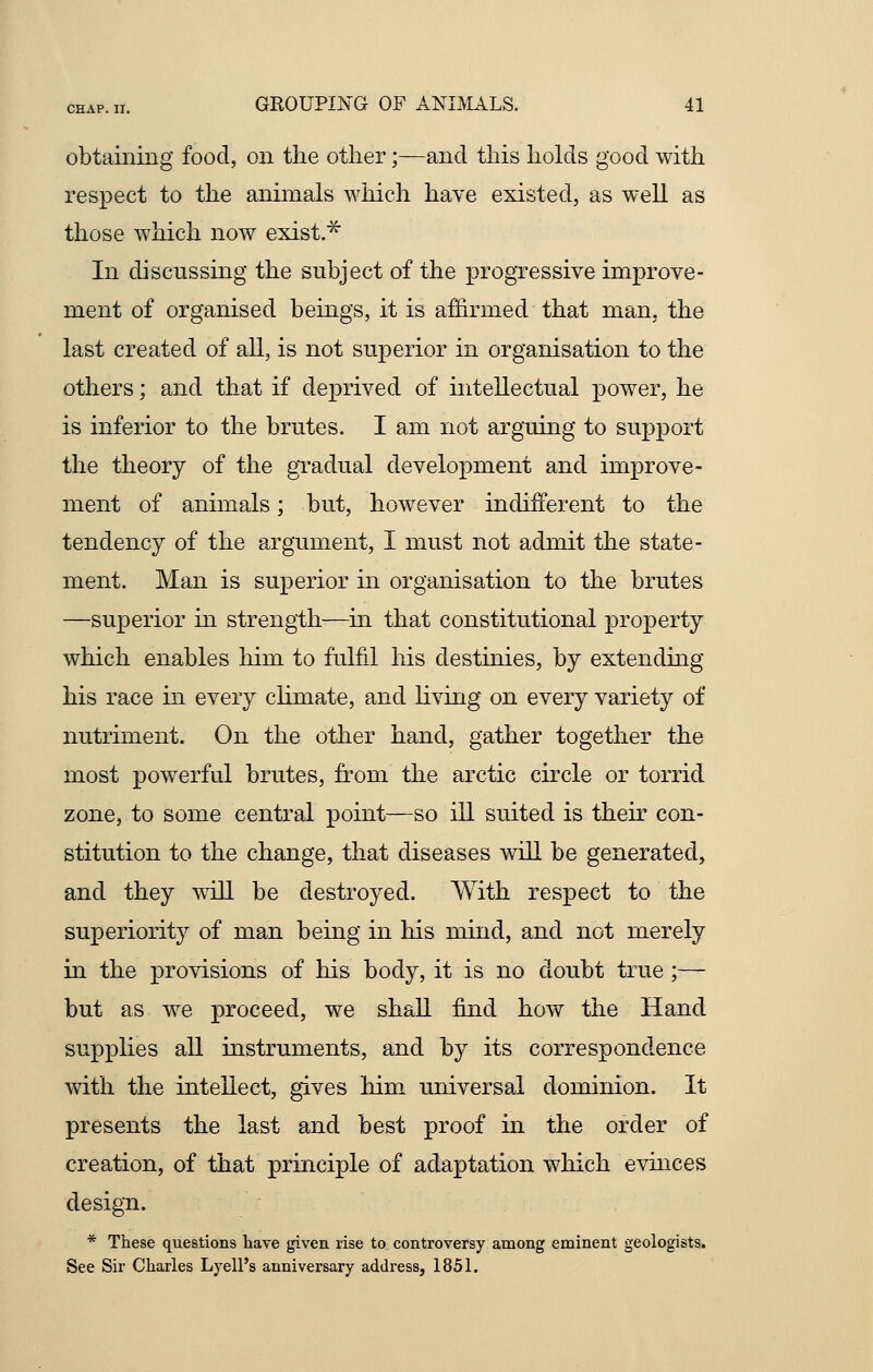 obtaining food, on the other;—and this holds good with respect to the animals which have existed, as well as those which now exist* In discussing the subject of the progressive improve- ment of organised beings, it is affirmed that man, the last created of all, is not superior in organisation to the others; and that if deprived of intellectual power, he is inferior to the brutes. I am not arguing to support the theory of the gradual development and improve- ment of animals; but, however indifferent to the tendency of the argument, I must not admit the state- ment. Man is superior in organisation to the brutes —superior in strength—in that constitutional property which enables him to fulfil his destinies, by extending his race in every climate, and living on every variety of nutriment. On the other hand, gather together the most powerful brutes, from the arctic circle or torrid zone, to some central point—so ill suited is their con- stitution to the change, that diseases will be generated, and they will be destroyed. With respect to the superiority of man being in his mind, and not merely in the provisions of his body, it is no doubt true;— but as we proceed, we shall find how the Hand supplies all instruments, and by its correspondence with the intellect, gives him universal dominion. It presents the last and best proof in the order of creation, of that principle of adaptation which evinces design. * These questions have given rise to controversy among eminent geologists. See Sir Charles Lyell's anniversary address, 1851.