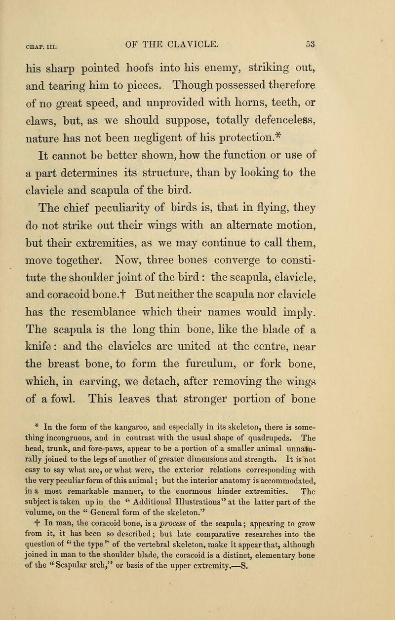 his sharp pointed hoofs into his enemy, striking out, and tearing him to pieces. Though possessed therefore of no great speed, and unprovided with horns, teeth, or claws, but, as we should suppose, totally defenceless, nature has not been negligent of his protection.* It cannot be better shown, how the function or use of a part determines its structure, than by looking to the clavicle and scapula of the bird. The chief peculiarity of birds is, that in flying, they do not strike out their wings with an alternate motion, but their extremities, as we may continue to call them, move together. Now, three bones converge to consti- tute the shoulder joint of the bird: the scapula, clavicle, and coracoid bone.f But neither the scapula nor clavicle has the resemblance which their names would imply. The scapula is the long thin bone, like the blade of a knife: and the clavicles are united at the centre, near the breast bone, to form the furculum, or fork bone, which, in carving, we detach, after removing the wings of a fowl. This leaves that stronger portion of bone * In the form of the kangaroo, and especially in its skeleton, there is some- thing incongruous, and in contrast with the usual shape of quadrupeds. The head, trunk, and fore-paws, appear to he a portion of a smaller animal unnatu- rally joined to the legs of another of greater dimensions and strength. It is not easy to say what are, or what were, the exterior relations corresponding with the very peculiar form of this animal; hut the interior anatomy is accommodated, in a most remarkable manner, to the enormous hinder extremities. The subject is taken up in the  Additional Illustrations at the latter part of the volume, on the  General form of the skeleton. + In man, the coracoid bone, is a process of the scapula; appearing to grow from it, it has been so described; but late comparative researches into the question of  the type  of the vertebral skeleton, make it appear that, although joined in man to the shoulder blade, the coracoid is a distinct, elementary bone of the  Scapular arch, or basis of the upper extremity.—S.